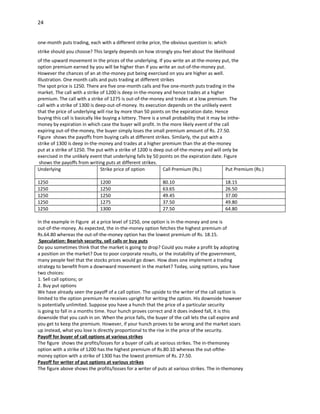 24


one-month puts trading, each with a different strike price, the obvious question is: which
strike should you choose? This largely depends on how strongly you feel about the likelihood
of the upward movement in the prices of the underlying. If you write an at-the-money put, the
option premium earned by you will be higher than if you write an out-of-the-money put.
However the chances of an at-the-money put being exercised on you are higher as well.
Illustration. One month calls and puts trading at different strikes
The spot price is 1250. There are five one-month calls and five one-month puts trading in the
market. The call with a strike of 1200 is deep in-the-money and hence trades at a higher
premium. The call with a strike of 1275 is out-of-the-money and trades at a low premium. The
call with a strike of 1300 is deep-out-of-money. Its execution depends on the unlikely event
that the price of underlying will rise by more than 50 points on the expiration date. Hence
buying this call is basically like buying a lottery. There is a small probability that it may be inthe-
money by expiration in which case the buyer will profit. In the more likely event of the call
expiring out-of-the-money, the buyer simply loses the small premium amount of Rs. 27.50.
Figure shows the payoffs from buying calls at different strikes. Similarly, the put with a
strike of 1300 is deep in-the-money and trades at a higher premium than the at-the-money
put at a strike of 1250. The put with a strike of 1200 is deep out-of-the-money and will only be
exercised in the unlikely event that underlying falls by 50 points on the expiration date. Figure
 shows the payoffs from writing puts at different strikes.
Underlying                        Strike price of option         Call Premium (Rs.)             Put Premium (Rs.)

1250                           1200                           80.10                          18.15
1250                           1250                           63.65                          26.50
1250                           1250                           49.45                          37.00
1250                           1275                           37.50                          49.80
1250                           1300                           27.50                          64.80

In the example in Figure at a price level of 1250, one option is in-the-money and one is
out-of-the-money. As expected, the in-the-money option fetches the highest premium of
Rs.64.80 whereas the out-of-the-money option has the lowest premium of Rs. 18.15.
 Speculation: Bearish security, sell calls or buy puts
Do you sometimes think that the market is going to drop? Could you make a profit by adopting
a position on the market? Due to poor corporate results, or the instability of the government,
many people feel that the stocks prices would go down. How does one implement a trading
strategy to benefit from a downward movement in the market? Today, using options, you have
two choices:
1. Sell call options; or
2. Buy put options
We have already seen the payoff of a call option. The upside to the writer of the call option is
limited to the option premium he receives upright for writing the option. His downside however
is potentially unlimited. Suppose you have a hunch that the price of a particular security
is going to fall in a months time. Your hunch proves correct and it does indeed fall, it is this
downside that you cash in on. When the price falls, the buyer of the call lets the call expire and
you get to keep the premium. However, if your hunch proves to be wrong and the market soars
up instead, what you lose is directly proportional to the rise in the price of the security.
Payoff for buyer of call options at various strikes
The figure shows the profits/losses for a buyer of calls at various strikes. The in-themoney
option with a strike of 1200 has the highest premium of Rs.80.10 whereas the out-ofthe-
money option with a strike of 1300 has the lowest premium of Rs. 27.50.
Payoff for writer of put options at various strikes
The figure above shows the profits/losses for a writer of puts at various strikes. The in-themoney
 