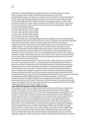 25


option with a strike of 1300 fetches the highest premium of Rs.64.80 whereas the outof-
the-money option with a strike of 1200 has the lowest premium of Rs. 18.15.
Having decided to write a call, which one should you write? Illustration 5.2 gives the premiums
for one month calls and puts with different strikes. Given that there are a number of one44
month calls trading, each with a different strike price, the obvious question is: which strike
should you choose? Let us take a look at call options with different strike prices. Assume that
the current stock price is 1250, risk-free rate is 12% per year and stock volatility is 30%. You
could write the following options:
1. A one month call with a strike of 1200.
2. A one month call with a strike of 1225.
3. A one month call with a strike of 1250.
4. A one month call with a strike of 1275.
5. A one month call with a strike of 1300.
Which of this options you write largely depends on how strongly you feel about the likelihood
of the downward movement of prices and how much you are willing to lose should this downward
movement not come about. There are five one-month calls and five one-month puts
trading in the market. The call with a strike of 1200 is deep in-the-money and hence trades at
a higher premium. The call with a strike of 1275 is out-of-the-money and trades at a low
premium. The call with a strike of 1300 is deep-out-of-money. Its execution depends on the
unlikely event that the stock will rise by more than 50 points on the expiration date. Hence
writing this call is a fairly safe bet. There is a small probability that it may be in-the-money by
expiration in which case the buyer exercises and the writer suffers losses to the extent that the
price is above 1300. In the more likely event of the call expiring out-of-the-money, the writer
earns the premium amount of Rs.27.50.
As a person who wants to speculate on the hunch that the market may fall, you can also buy
puts. As the buyer of puts you face an unlimited upside but a limited downside. If the price
does fall, you profit to the extent the price falls below the strike of the put purchased by you.
If however your hunch about a downward movement in the market proves to be wrong and
the price actually rises, all you lose is the option premium. If for instance the security price
rises to 1300 and you’ve bought a put with an exercise of 1250, you simply let the put expire.
If however the price does fall to say 1225 on expiration date, you make a neat profit of Rs.25.
Having decided to buy a put, which one should you buy? Given that there are a number of onemonth
puts trading, each with a different strike price, the obvious question is: which strike
should you choose? This largely depends on how strongly you feel about the likelihood of the
downward movement in the market. If you buy an at-the-money put, the option premium paid
by you will by higher than if you buy an out-of-the-money put. However the chances of an atthe-
money put expiring in-the-money are higher as well.
: One month calls and puts trading at different strikes
The spot price is 1250. There are five one-month calls and five one-month puts trading in the
market. The call with a strike of 1200 is deep in-the-money and hence trades at a higher
premium. The call with a strike of 1275 is out-of-the-money and trades at a low premium. The
call with a strike of 1300 is deep-out-of-money. Its execution depends on the unlikely event
that the price will rise by more than 50 points on the expiration date. Hence writing this call is
a fairly safe bet. There is a small probability that it may be in-the-money by expiration in
which case the buyer exercises and the writer suffers losses to the extent that the price is
above 1300. In the more likely event of the call expiring out-of-the-money, the writer earns
the premium amount of Rs.27.50. Figure 5.9 shows the payoffs from writing calls at different
strikes. Similarly, the put with a strike of 1300 is deep in-the-money and trades at a higher
premium than the at-the-money put at a strike of 1250. The put with a strike of 1200 is deep
out-of-the-money and will only be exercised in the unlikely event that the price falls by 50
points on the expiration date. The choice of which put to buy depends upon how much the
speculator expects the market to fall. Figure 5.9 shows the payoffs from buying puts at different
 