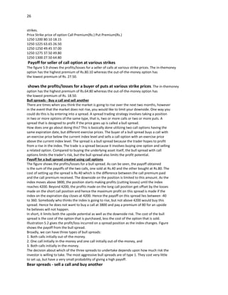 26


strikes.
Price Strike price of option Call Premium(Rs.) Put Premium(Rs.)
1250 1200 80.10 18.15
1250 1225 63.65 26.50
1250 1250 49.45 37.00
1250 1275 37.50 49.80
1250 1300 27.50 64.80
Payoff for seller of call option at various strikes
The figure 5.9 shows the profits/losses for a seller of calls at various strike prices. The in-themoney
option has the highest premium of Rs.80.10 whereas the out-of-the-money option has
the lowest premium of Rs. 27.50.

shows the profits/losses for a buyer of puts at various strike prices. The in-themoney
option has the highest premium of Rs.64.80 whereas the out-of-the-money option has
the lowest premium of Rs. 18.50.
Bull spreads - Buy a call and sell another
There are times when you think the market is going to rise over the next two months, however
in the event that the market does not rise, you would like to limit your downside. One way you
could do this is by entering into a spread. A spread trading strategy involves taking a position
in two or more options of the same type, that is, two or more calls or two or more puts. A
spread that is designed to profit if the price goes up is called a bull spread.
How does one go about doing this? This is basically done utilizing two call options having the
same expiration date, but different exercise prices. The buyer of a bull spread buys a call with
an exercise price below the current index level and sells a call option with an exercise price
above the current index level. The spread is a bull spread because the trader hopes to profit
from a rise in the index. The trade is a spread because it involves buying one option and selling
a related option. Compared to buying the underlying asset itself, the bull spread with call
options limits the trader’s risk, but the bull spread also limits the profit potential.
Payoff for a bull spread created using call options
The figure shows the profits/losses for a bull spread. As can be seen, the payoff obtained
is the sum of the payoffs of the two calls, one sold at Rs.40 and the other bought at Rs.80. The
cost of setting up the spread is Rs.40 which is the difference between the call premium paid
and the call premium received. The downside on the position is limited to this amount. As the
index moves above 3800, the position starts making profits (cutting losses) until the index
reaches 4200. Beyond 4200, the profits made on the long call position get offset by the losses
made on the short call position and hence the maximum profit on this spread is made if the
index on the expiration day closes at 4200. Hence the payoff on this spread lies between -40
to 360. Somebody who thinks the index is going to rise, but not above 4200 would buy this
spread. Hence he does not want to buy a call at 3800 and pay a premium of 80 for an upside
he believes will not happen.
In short, it limits both the upside potential as well as the downside risk. The cost of the bull
spread is the cost of the option that is purchased, less the cost of the option that is sold.
Illustration 5.2 gives the profit/loss incurred on a spread position as the index changes. Figure
shows the payoff from the bull spread.
Broadly, we can have three types of bull spreads:
1. Both calls initially out-of-the-money.
2. One call initially in-the-money and one call initially out-of-the-money, and
3. Both calls initially in-the-money.
The decision about which of the three spreads to undertake depends upon how much risk the
investor is willing to take. The most aggressive bull spreads are of type 1. They cost very little
to set up, but have a very small probability of giving a high payoff.
Bear spreads - sell a call and buy another
 