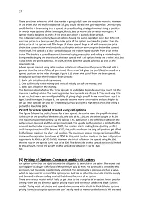 27


There are times when you think the market is going to fall over the next two months. However
in the event that the market does not fall, you would like to limit your downside. One way you
could do this is by entering into a spread. A spread trading strategy involves taking a position
in two or more options of the same type, that is, two or more calls or two or more puts. A
spread that is designed to profit if the price goes down is called a bear spread.
This is basically done utilizing two call options having the same expiration date, but different
exercise prices. In a bear spread, the strike price of the option purchased is greater than the
strike price of the option sold. The buyer of a bear spread buys a call with an exercise price
above the current index level and sells a call option with an exercise price below the current
index level. The spread is a bear spread because the trader hopes to profit from a fall in the
index. The trade is a spread because it involves buying one option and selling a related option.
Compared to buying the index itself, the bear spread with call options limits the trader’s risk, but
it also limits the profit potential. In short, it limits both the upside potential as well as the
downside risk.
A bear spread created using calls involves initial cash inflow since the price of the call sold is
greater than the price of the call purchased. Illustration 5.4 gives the profit/loss incurred on a
spread position as the index changes. Figure 5.12 shows the payoff from the bear spread.
Broadly we can have three types of bear spreads:
1. Both calls initially out-of-the-money.
2. One call initially in-the-money and one call initially out-of-the-money, and
3. Both calls initially in-the-money.
The decision about which of the three spreads to undertake depends upon how much risk the
investor is willing to take. The most aggressive bear spreads are of type 1. They cost very little
to set up, but have a very small probability of giving a high payoff. As we move from type 1 to
type 2 and from type 2 to type 3, the spreads become more conservative and cost higher to
set up. Bear spreads can also be created by buying a put with a high strike price and selling a
put with a low strike price.
Payoff for a bear spread created using call options
The figure 5shows the profits/losses for a bear spread. As can be seen, the payoff obtained
is the sum of the payoffs of the two calls, one sold at Rs. 150 and the other bought at Rs.50.
The maximum gain from setting up the spread is Rs. 100 which is the difference between the
call premium received and the call premium paid. The upside on the position is limited to this
amount. As the index moves above 3800, the position starts making losses (cutting profits)
until the spot reaches 4200. Beyond 4200, the profits made on the long call position get offset
by the losses made on the short call position. The maximum loss on this spread is made if the
index on the expiration day closes at 2350. At this point the loss made on the two call position
together is Rs.400 i.e. (4200-3800). However the initial inflow on the spread being Rs.100,
the net loss on the spread turns out to be 300. The downside on this spread position is limited
to this amount. Hence the payoff on this spread lies between +100 to -300.
50:



[5] Pricing of Options Contracts andGreek Letters
An option buyer Shas the right but not the obligation to exercise on the seller. The worst that
can happen to a buyer is the loss of the premium paid by him. His downside is limited to this
premium, but his upside is potentially unlimited. This optionality is precious and has a value,
which is expressed in terms of the option price. Just like in other free markets, it is the supply
and demand in the secondary market that drives the price of an option.
There are various models which help us get close to the true price of an option. Most popular
among them are the binomial option pricing model and the much celebrated Black-Scholes
model. Today most calculators and spread-sheets come with a built-in Black-Scholes options
pricing formula so to price options we don’t really need to memorize the formula. All we need
 