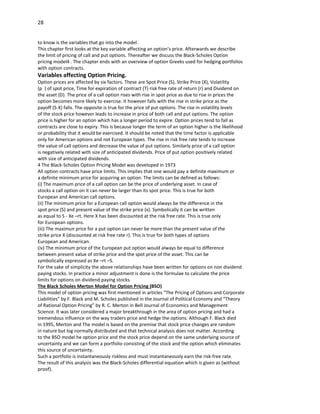 28


to know is the variables that go into the model.
This chapter first looks at the key variable affecting an option’s price. Afterwards we describe
the limit of pricing of call and put options. Thereafter we discuss the Black-Scholes Option
pricing model4 . The chapter ends with an overview of option Greeks used for hedging portfolios
with option contracts.
Variables affecting Option Pricing.
Option prices are affected by six factors. These are Spot Price (S), Strike Price (X), Volatility
(p ) of spot price, Time for expiration of contract (T) risk free rate of return (r) and Dividend on
the asset (D). The price of a call option rises with rise in spot price as due to rise in prices the
option becomes more likely to exercise. It however falls with the rise in strike price as the
payoff (S-X) falls. The opposite is true for the price of put options. The rise in volatility levels
of the stock price however leads to increase in price of both call and put options. The option
price is higher for an option which has a longer period to expire. Option prices tend to fall as
contracts are close to expiry. This is because longer the term of an option higher is the likelihood
or probability that it would be exercised. It should be noted that the time factor is applicable
only for American options and not European types. The rise in risk free rate tends to increase
the value of call options and decrease the value of put options. Similarly price of a call option
is negatively related with size of anticipated dividends. Price of put option positively related
with size of anticipated dividends.
4 The Black-Scholes Option Pricing Model was developed in 1973
All option contracts have price limits. This implies that one would pay a definite maximum or
a definite minimum price for acquiring an option. The limits can be defined as follows:
(i) The maximum price of a call option can be the price of underlying asset. In case of
stocks a call option on it can never be larger than its spot price. This is true for both
European and American call options.
(ii) The minimum price for a European call option would always be the difference in the
spot price (S) and present value of the strike price (x). Symbolically it can be written
as equal to S - Xe –rt. Here X has been discounted at the risk free rate. This is true only
for European options.
(iii) The maximun price for a put option can never be more than the present value of the
strike price X (discounted at risk free rate r). This is true for both types of options
European and American.
(iv) The minimum price of the European put option would always be equal to difference
between present value of strike price and the spot price of the asset. This can be
symbolically expressed as Xe –rt –S.
For the sake of simplicity the above relationships have been written for options on non dividend
paying stocks. In practice a minor adjustment is done is the formulae to calculate the price
limits for options on dividend paying stocks.
The Black Scholes Merton Model for Option Pricing (BSO)
This model of option pricing was first mentioned in articles “The Pricing of Options and Corporate
Liabilities” by F. Black and M. Scholes published in the Journal of Political Economy and “Theory
of Rational Option Pricing” by R. C. Merton in Bell Journal of Economics and Management
Science. It was later considered a major breakthrough in the area of option pricing and had a
tremendous influence on the way traders price and hedge the options. Although F. Black died
in 1995, Merton and The model is based on the premise that stock price changes are random
in nature but log normally distributed and that technical analysis does not matter. According
to the BSO model he option price and the stock price depend on the same underlying source of
uncertainty and we can form a portfolio consisting of the stock and the option which eliminates
this source of uncertainty.
Such a portfolio is instantaneously riskless and must instantaneously earn the risk-free rate.
The result of this analysis was the Black-Scholes differential equation which is given as (without
proof).
 