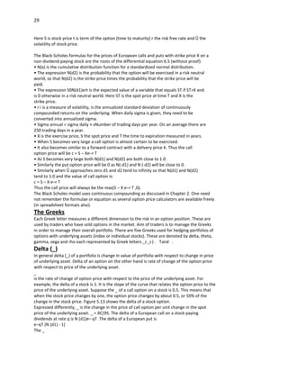29


Here S is stock price t is term of the option (time to maturity) r the risk free rate and ó the
volatility of stock price.

The Black-Scholes formulas for the prices of European calls and puts with strike price X on a
non-dividend paying stock are the roots of the differential equation 6.5 (without proof):
• N(x) is the cumulative distribution function for a standardized normal distribution.
• The expression N(d2) is the probability that the option will be exercised in a risk neutral
world, so that N(d2) is the strike price times the probability that the strike price will be
paid.
• The expression S0N(d1)ert is the expected value of a variable that equals ST if ST>X and
is 0 otherwise in a risk neutral world. Here ST is the spot price at time T and X is the
strike price.
• r i is a measure of volatility, is the annualized standard deviation of continuously
compounded returns on the underlying. When daily sigma is given, they need to be
converted into annualized sigma.
• Sigma annual = sigma daily × vNumber of trading days per year. On an average there are
250 trading days in a year.
• X is the exercise price, S the spot price and T the time to expiration measured in years.
• When S becomes very large a call option is almost certain to be exercised.
• It also becomes similar to a forward contract with a delivery price K. Thus the call
option price will be c = S – Xe–r T
• As S becomes very large both N(d1) and N(d2) are both close to 1.0.
• Similarly the put option price will be 0 as N(-d1) and N (-d2) will be close to 0.
• Similarly when ó approaches zero d1 and d2 tend to infinity so that N(d1) and N(d2)
tend to 1.0 and the value of call option is:
c = S – X e–r T
Thus the call price will always be the max(S – X e–r T ,0).
The Black Scholes model uses continuous compounding as discussed in Chapter 2. One need
not remember the formulae or equation as several option price calculators are available freely
(in spreadsheet formats also).
The Greeks
Each Greek letter measures a different dimension to the risk in an option position. These are
used by traders who have sold options in the market. Aim of traders is to manage the Greeks
in order to manage their overall portfolio. There are five Greeks used for hedging portfolios of
options with underlying assets (index or individual stocks). These are denoted by delta, theta,
gamma, vega and rho each represented by Greek letters _c_s ) . Tand .
Delta (_)
In general delta (_) of a portfolio is change in value of portfolio with respect to change in price
of underlying asset. Delta of an option on the other hand is rate of change of the option price
with respect to price of the underlying asset.
_
is the rate of change of option price with respect to the price of the underlying asset. For
example, the delta of a stock is 1. It is the slope of the curve that relates the option price to the
price of the underlying asset. Suppose the _ of a call option on a stock is 0.5. This means that
when the stock price changes by one, the option price changes by about 0.5, or 50% of the
change in the stock price. Figure 5.13 shows the delta of a stock option.
Expressed differently, _ is the change in the price of call option per unit change in the spot
price of the underlying asset. _ = ∂C/∂S. The delta of a European call on a stock paying
dividends at rate q is N (d1)e– qT .The delta of a European put is
e–qT [N (d1) - 1]
The _
 