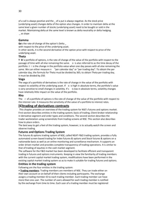 30


of a call is always positive and the _ of a put is always negative. As the stock price
(underlying asset) changes delta of the option also changes. In order to maintain delta at the
same level a given number of stocks (underlying asset) need to be bought or sold in the
market. Maintaining delta at the same level is known as delta neutrality or delta hedging.
 _ as slope

Gamma
Gais the rate of change of the option’s Delta _
with respect to the price of the underlying asset.
In other words, it is the second derivative of the option price with respect to price of the
underlying asset.
Theta
T h f a portfolio of options, is the rate of change of the value of the portfolio with respect to the
   o
passage of time with all else remaining the same. o is also referred to as the time decay of the
portfolio. t i is the change in the portfolio value when one day passes with all else remaining the
same. We can either measure n “per calendar day” or “per trading day”. To obtain the per
calendar day, the formula for Theta must be divided by 365; to obtain Theta per trading day,
it must be divided by 250.
Vega
The vega of a portfolio of derivatives is the rate of change in the value of the portfolio with
respect to volatility of the underlying asset. If o is high in absolute terms, the portfolio’s value
is very sensitive to small changes in volatility. If s is low in absolute terms, volatility changes
have relatively little impact on the value of the portfolio.
Rho
The r of a portfolio of options is the rate of change of the value of the portfolio with respect to
the interest rate. It measures the sensitivity of the value of a portfolio to interest rates.
[6]trading of derivatives contracts
 This chapter provides an overview of the trading system for NSE’s futures and options market.
First section describes entities in the trading system; basis of trading, Client-broker relationship
in derivative segment and order types and conditions. The second section describes the
trader workstation using screenshots from trading screens at NSE. This section also describes
how to place orders.
The best way to get a feel of the trading system, however, is to actually watch the screen and
observe trading.
Futures and Options Trading System
The futures & options trading system of NSE, called NEAT-F&O trading system, provides a fully
automated screen-based trading for Index futures & options and Stock futures & options on a
nationwide basis as well as an online monitoring and surveillance mechanism. It supports an
order driven market and provides complete transparency of trading operations. It is similar to
that of trading of equities in the cash market segment.
The software for the F&O market has been developed to facilitate efficient and transparent
trading in futures and options instruments. Keeping in view the familiarity of trading members
with the current capital market trading system, modifications have been performed in the
existing capital market trading system so as to make it suitable for trading futures and options.
Entities in the trading system
Following are the four entities in the trading system:
• Trading members: Trading members are members of NSE. They can trade either on
their own account or on behalf of their clients including participants. The exchange
assigns a trading member ID to each trading member. Each trading member can have
more than one user. The number of users allowed for each trading member is notified
by the exchange from time to time. Each user of a trading member must be registered
 