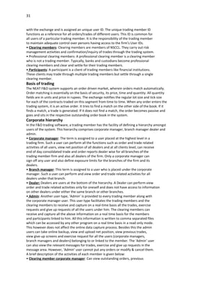 31


with the exchange and is assigned an unique user ID. The unique trading member ID
functions as a reference for all orders/trades of different users. This ID is common for
all users of a particular trading member. It is the responsibility of the trading member
to maintain adequate control over persons having access to the firm’s User IDs.
• Clearing members: Clearing members are members of NSCCL. They carry out risk
management activities and confirmation/inquiry of trades through the trading system.
• Professional clearing members: A professional clearing member is a clearing member
who is not a trading member. Typically, banks and custodians become professional
clearing members and clear and settle for their trading members.
• Participants: A participant is a client of trading members like financial institutions.
These clients may trade through multiple trading members but settle through a single
clearing member.
Basis of trading
The NEAT F&O system supports an order driven market, wherein orders match automatically.
Order matching is essentially on the basis of security, its price, time and quantity. All quantity
fields are in units and price in rupees. The exchange notifies the regular lot size and tick size
for each of the contracts traded on this segment from time to time. When any order enters the
trading system, it is an active order. It tries to find a match on the other side of the book. If it
finds a match, a trade is generated. If it does not find a match, the order becomes passive and
goes and sits in the respective outstanding order book in the system.
Corporate hierarchy
In the F&O trading software, a trading member has the facility of defining a hierarchy amongst
users of the system. This hierarchy comprises corporate manager, branch manager dealer and
admin.
• Corporate manager: The term is assigned to a user placed at the highest level in a
trading firm. Such a user can perform all the functions such as order and trade related
activities of all users, view net position of all dealers and at all clients level, can receive
end of day consolidated trade and order reports dealer wise for all branches of the
trading member firm and also all dealers of the firm. Only a corporate manager can
sign off any user and also define exposure limits for the branches of the firm and its
dealers.
• Branch manager: This term is assigned to a user who is placed under the corporate
manager. Such a user can perform and view order and trade related activities for all
dealers under that branch.
• Dealer: Dealers are users at the bottom of the hierarchy. A Dealer can perform view
order and trade related activities only for oneself and does not have access to information
on other dealers under either the same branch or other branches.
• Admin: Another user type, ‘Admin’ is provided to every trading member along with
the corporate manager user. This user type facilitates the trading members and the
clearing members to receive and capture on a real-time basis all the trades, exercise
requests and give up requests of all the users under him. The clearing members can
receive and capture all the above information on a real time basis for the members
and participants linked to him. All this information is written to comma separated files
which can be accessed by any other program on a real time basis in a read only mode.
This however does not affect the online data capture process. Besides this the admin
users can take online backup, view and upload net position, view previous trades,
view give-up screens and exercise request for all the users (corporate managers,
branch managers and dealers) belonging to or linked to the member. The ‘Admin’ user
can also view the relevant messages for trades, exercise and give up requests in the
message area. However, ‘Admin’ user cannot put any orders or modify & cancel them.
A brief description of the activities of each member is given below:
• Clearing member corporate manager: Can view outstanding orders, previous
 