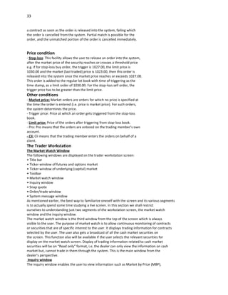 33


a contract as soon as the order is released into the system, failing which
the order is cancelled from the system. Partial match is possible for the
order, and the unmatched portion of the order is cancelled immediately.


Price condition
- Stop-loss: This facility allows the user to release an order into the system,
after the market price of the security reaches or crosses a threshold price
e.g. if for stop-loss buy order, the trigger is 1027.00, the limit price is
1030.00 and the market (last traded) price is 1023.00, then this order is
released into the system once the market price reaches or exceeds 1027.00.
This order is added to the regular lot book with time of triggering as the
time stamp, as a limit order of 1030.00. For the stop-loss sell order, the
trigger price has to be greater than the limit price.
Other conditions
- Market price: Market orders are orders for which no price is specified at
the time the order is entered (i.e. price is market price). For such orders,
the system determines the price.
- Trigger price: Price at which an order gets triggered from the stop-loss
book.
- Limit price: Price of the orders after triggering from stop-loss book.
- Pro: Pro means that the orders are entered on the trading member’s own
account.
- Cli: Cli means that the trading member enters the orders on behalf of a
client.
The Trader Workstation
The Market Watch Window
The following windows are displayed on the trader workstation screen:
• Title bar
• Ticker window of futures and options market
• Ticker window of underlying (capital) market
• Toolbar
• Market watch window
• Inquiry window
• Snap quote
• Order/trade window
• System message window
As mentioned earlier, the best way to familiarize oneself with the screen and its various segments
is to actually spend some time studying a live screen. In this section we shall restrict
ourselves to understanding just two segments of the workstation screen, the market watch
window and the inquiry window.
The market watch window is the third window from the top of the screen which is always
visible to the user. The purpose of market watch is to allow continuous monitoring of contracts
or securities that are of specific interest to the user. It displays trading information for contracts
selected by the user. The user also gets a broadcast of all the cash market securities on
the screen. This function also will be available if the user selects the relevant securities for
display on the market watch screen. Display of trading information related to cash market
securities will be on “Read only” format, i.e. the dealer can only view the information on cash
market but, cannot trade in them through the system. This is the main window from the
dealer’s perspective.
 Inquiry window
The inquiry window enables the user to view information such as Market by Price (MBP),
 