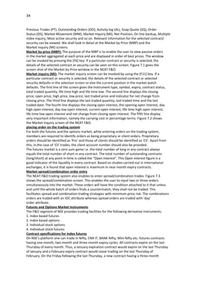 34


Previous Trades (PT), Outstanding Orders (OO), Activity log (AL), Snap Quote (SQ), Order
Status (OS), Market Movement (MM), Market Inquiry (MI), Net Position, On line backup, Multiple
index inquiry, Most active security and so on. Relevant information for the selected contract/
security can be viewed. We shall look in detail at the Market by Price (MBP) and the
Market Inquiry (MI) screens.
Market by price (MBP): The purpose of the MBP is to enable the user to view passive orders
in the market aggregated at each price and are displayed in order of best prices. The window
can be invoked by pressing the [F6] key. If a particular contract or security is selected, the
details of the selected contract or security can be seen on this screen. Figure 7.1 gives the
screen shot of the Market by Price window in the NEAT F&O.
Market inquiry (MI): The market inquiry screen can be invoked by using the [F11] key. If a
particular contract or security is selected, the details of the selected contract or selected
security defaults in the selection screen or else the current position in the market watch
defaults. The first line of the screen gives the Instrument type, symbol, expiry, contract status,
total traded quantity, life time high and life time low. The second line displays the closing
price, open price, high price, low price, last traded price and indicator for net change from
closing price. The third line displays the last traded quantity, last traded time and the last
traded date. The fourth line displays the closing open interest, the opening open interest, day
high open interest, day low open interest, current open interest, life time high open interest,
life time low open interest and net change from closing open interest. The fifth line display
very important information, namely the carrying cost in percentage terms. Figure 7.2 shows
the Market Inquiry screen of the NEAT F&O.
placing order on the trading system
For both the futures and the options market, while entering orders on the trading system,
members are required to identify orders as being proprietary or client orders. Proprietary
orders should be identified as ‘Pro’ and those of clients should be identified as ‘Cli’. Apart from
this, in the case of ‘Cli’ trades, the client account number should also be provided.
The futures market is a zero sum game i.e. the total number of long in any contract always
equals the total number of short in any contract. The total number of outstanding contracts
(long/short) at any point in time is called the “Open interest”. This Open interest figure is a
good indicator of the liquidity in every contract. Based on studies carried out in international
exchanges, it is found that open interest is maximum in near month expiry contracts.
Market spread/combination order entry
The NEAT F&O trading system also enables to enter spread/combination trades. Figure 7.3
shows the spread/combination screen. This enables the user to input two or three orders
simultaneously into the market. These orders will have the condition attached to it that unless
and until the whole batch of orders finds a countermatch, they shall not be traded. This
facilitates spread and combination trading strategies with minimum price risk. The combinations
orders are traded with an IOC attribute whereas spread orders are traded with ‘day’
order attribute.
Futures and Options Market Instruments
The F&O segment of NSE provides trading facilities for the following derivative instruments:
1. Index based futures
2. Index based options
3. Individual stock options
4. Individual stock futures
Contract specifications for index futures
On NSE’s platform one can trade in Nifty, CNX IT, BANK Nifty, Mini Nifty etc. futures contracts
having one-month, two-month and three-month expiry cycles. All contracts expire on the last
Thursday of every month. Thus, a January expiration contract would expire on the last Thursday
of January and a February expiry contract would cease trading on the last Thursday of
February. On the Friday following the last Thursday, a new contract having a three-month
 