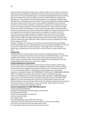 35


expiry would be introduced for trading. Thus, as shown in Figure 7.4 at any point in time, three
contracts would be available for trading with the first contract expiring on the last Thursday of
that month. On the recommendations given by the SEBI, Derivatives Market Review Committee,
NSE also introduced the ‘Long Term Options Contracts’ on S&P CNX Nifty for trading in the
F&O segment. There would be 3 quarterly expiries, (March, June, September and December)
and after these, 5 following semi-annual months of the cycle June/December would be available.
Now option contracts with 3 year tenure are also available. Depending on the time period
for which you want to take an exposure in index futures contracts, you can place buy and sell
orders in the respective contracts. The Instrument type refers to “Futures contract on index”
and Contract symbol - NIFTY denotes a “Futures contract on Nifty index” and the Expiry date
represents the last date on which the contract will be available for trading. Each futures contract
has a separate limit order book. All passive orders are stacked in the system in terms of
price-time priority and trades take place at the passive order price (similar to the existing
capital market trading system). The best buy order for a given futures contract will be the
order to buy the index at the highest index level whereas the best sell order will be the order
to sell the index at the lowest index level. Table 7.1 gives the contract specifications for index
futures trading on the NSE.
Example: If trading is for a minimum lot size of 50 units and the index level is around 5000,
then the appropriate value of a single index futures contract would be Rs.250,000. The minimum
tick size for an index future contract is 0.05 units. Thus a single move in the index value
would imply a resultant gain or loss of Rs.2.50 (i.e. 0.05*50 units) on an open position of 50
units.
Contract cycle
The figure shows the contract cycle for futures contracts on NSE’s derivatives market. As
can be seen, at any given point of time, three contracts are available for trading - a nearmonth,
a middle-month and a far-month. As the January contract expires on the last Thursday
of the month, a new three-month contract starts trading from the following day, once more
making available three index futures contracts for trading.
Contract specification for index options
On NSE’s index options market, there are one-month, two-month and three-month expiry
contracts with minimum nine different strikes available for trading. Hence, if there are three
serial month contracts available and the scheme of strikes is 6-1-6, then there are minimum
3 x 13 x 2 (call and put options) i.e. 78 options contracts available on an index. Option
contracts are specified as follows: DATE-EXPIRYMONTH-YEAR-CALL/PUT-AMERICAN/ EUROPEAN-
STRIKE. For example the European style call option contract on the Nifty index with a
strike price of 5000 expiring on the 26th November 2009 is specified as ’26NOV2009 5000 CE’.
Just as in the case of futures contracts, each option product (for instance, the 26 NOV 2009
5000 CE) has it’s own order book and it’s own prices. All index options contracts are cash
settled and expire on the last Thursday of the month. The clearing corporation does the novation.
The minimum tick for an index options contract is 0.05 paise. Table 5.2 gives the contract
specifications for index options trading on the NSE.
Contract specification of S&P CNX Nifty Futures
Underlying index S&P CNX Nifty
Exchange of trading National Stock Exchange of India Limited
Security descriptor FUTIDX
Contract size Permitted lot size shall be 50
(minimum value Rs.2 lakh)
Price steps Re. 0.05
Price bands Operating range of 10% of the base price
Trading cycle The futures contracts will have a maximum of three month trading
cycle - the near month (one), the next month (two) and the
far month (three). New contract will be introduced on the next
 