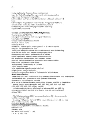36


trading day following the expiry of near month contract.
Expiry day The last Thursday of the expiry month or the previous trading
day if the last Thursday is a trading holiday.
Settlement basis Mark to market and final settlement will be cash settled on T+1
basis.
Settlement price Daily settlement price will be the closing price of the futures
contracts for the trading day and the final settlement price shall
be the closing value of the underlying index on the last trading
day of such futures contract

Contract specification of S&P CNX Nifty Options
Underlying index S&P CNX Nifty
Exchange of trading National Stock Exchange of India Limited
Security descriptor OPTIDX
Contract size Permitted lot size shall be 50
(minimum value Rs. 2 lakh)
Price steps Re. 0.05
Price bands A contract specific price range based on its delta value and is
computed and updated on a daily basis.
Trading cycle The options contracts will have a maximum of three month trading
cycle - the near month (one), the next month (two) and the far
month (three). New contract will be introduced on the next
trading day following the expiry of near month contract. Also,
long term options have 3 quarterly and 5 half yearly expiries
Expiry day The last Thursday of the expiry month or the previous trading
day if the last Thursday is a trading holiday.
Settlement basis Cash settlement on T+1 basis.
Style of option European.
Strike price interval Depending on the index level
Daily settlement price Not applicable
Final settlement price Closing value of the index on the last trading day.
Generation of strikes
The exchange has a policy for introducing strike prices and determining the strike price intervals.
 summarises the policy for introducing strike prices and determining
the strike price interval for stocks and index.
Let us look at an example of how the various option strikes are generated by the exchange.
• Suppose the Nifty options with strikes 5600, 5500, 5400, 5300, 5200, 5100, 5000,
4900, 4800, 4700, 4600, 4500, 4400 are available.
• It is to be noted that when the Nifty index level is between 4001 and 6000, the
exchange commits itself to an inter-strike distance of say 100 and the scheme of
strikes of 6-1-6.

• If the Nifty closes at around 5051 to ensure strike scheme of 6-1-6, one more strike
would be required at 5700.
• Conversely, if Nifty closes at around 4949 to ensure strike scheme of 6-1-6, one more
strike would be required at 4300.
Generation of strikes for stock options
Price of underlying Strike Price interval Scheme of strikes
to be introduced
(ITM-ATM-OTM)
Less than or equal to Rs.50 2.5 5-1-5
> Rs.50 = Rs.100 5 5-1-5
 