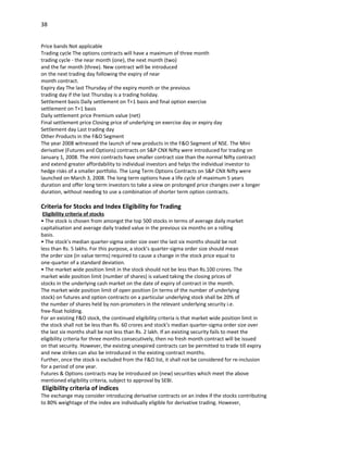 38


Price bands Not applicable
Trading cycle The options contracts will have a maximum of three month
trading cycle - the near month (one), the next month (two)
and the far month (three). New contract will be introduced
on the next trading day following the expiry of near
month contract.
Expiry day The last Thursday of the expiry month or the previous
trading day if the last Thursday is a trading holiday.
Settlement basis Daily settlement on T+1 basis and final option exercise
settlement on T+1 basis
Daily settlement price Premium value (net)
Final settlement price Closing price of underlying on exercise day or expiry day
Settlement day Last trading day
Other Products in the F&O Segment
The year 2008 witnessed the launch of new products in the F&O Segment of NSE. The Mini
derivative (Futures and Options) contracts on S&P CNX Nifty were introduced for trading on
January 1, 2008. The mini contracts have smaller contract size than the normal Nifty contract
and extend greater affordability to individual investors and helps the individual investor to
hedge risks of a smaller portfolio. The Long Term Options Contracts on S&P CNX Nifty were
launched on March 3, 2008. The long term options have a life cycle of maximum 5 years
duration and offer long term investors to take a view on prolonged price changes over a longer
duration, without needing to use a combination of shorter term option contracts.

Criteria for Stocks and Index Eligibility for Trading
 Eligibility criteria of stocks
• The stock is chosen from amongst the top 500 stocks in terms of average daily market
capitalisation and average daily traded value in the previous six months on a rolling
basis.
• The stock’s median quarter-sigma order size over the last six months should be not
less than Rs. 5 lakhs. For this purpose, a stock’s quarter-sigma order size should mean
the order size (in value terms) required to cause a change in the stock price equal to
one-quarter of a standard deviation.
• The market wide position limit in the stock should not be less than Rs.100 crores. The
market wide position limit (number of shares) is valued taking the closing prices of
stocks in the underlying cash market on the date of expiry of contract in the month.
The market wide position limit of open position (in terms of the number of underlying
stock) on futures and option contracts on a particular underlying stock shall be 20% of
the number of shares held by non-promoters in the relevant underlying security i.e.
free-float holding.
For an existing F&O stock, the continued eligibility criteria is that market wide position limit in
the stock shall not be less than Rs. 60 crores and stock’s median quarter-sigma order size over
the last six months shall be not less than Rs. 2 lakh. If an existing security fails to meet the
eligibility criteria for three months consecutively, then no fresh month contract will be issued
on that security. However, the existing unexpired contracts can be permitted to trade till expiry
and new strikes can also be introduced in the existing contract months.
Further, once the stock is excluded from the F&O list, it shall not be considered for re-inclusion
for a period of one year.
Futures & Options contracts may be introduced on (new) securities which meet the above
mentioned eligibility criteria, subject to approval by SEBI.
Eligibility criteria of indices
The exchange may consider introducing derivative contracts on an index if the stocks contributing
to 80% weightage of the index are individually eligible for derivative trading. However,
 
