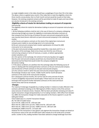 39


no single ineligible stocks in the index should have a weightage of more than 5% in the index.
The above criteria is applied every month, if the index fails to meet the eligibility criteria for
three months consecutively, then no fresh month contract would be issued on that index,
However, the existing unexpired contacts will be permitted to trade till expiry and new strikes
can also be introduced in the existing contracts.
Eligibility criteria of stocks for derivatives trading on account of corporate
restructuring
The eligibility criteria for stocks for derivatives trading on account of corporate restructuring is
as under:
I. All the following conditions shall be met in the case of shares of a company undergoing
restructuring through any means for eligibility to reintroduce derivative contracts on
that company from the first day of listing of the post restructured company/(s) (as the
case may be) stock (herein referred to as post restructured company) in the underlying
market,
a) the Futures and options contracts on the stock of the original (pre restructure)
company were traded on any exchange prior to its restructuring;
b) the pre restructured company had a market capitalisation of at least Rs.1000
crores prior to its restructuring;
c) the post restructured company would be treated like a new stock and if it is, in
the opinion of the exchange, likely to be at least one-third the size of the pre
restructuring company in terms of revenues, or assets, or (where appropriate)
analyst valuations; and
d) in the opinion of the exchange, the scheme of restructuring does not suggest
that the post restructured company would have any characteristic (for example
extremely low free float) that would render the company ineligible for
derivatives trading.
II. If the above conditions are satisfied, then the exchange takes the following course of
action in dealing with the existing derivative contracts on the pre-restructured company
and introduction of fresh contracts on the post restructured company
a) In the contract month in which the post restructured company begins to trade,
the Exchange introduce near month, middle month and far month derivative
contracts on the stock of the restructured company.
b) In subsequent contract months, the normal rules for entry and exit of stocks
in terms of eligibility requirements would apply. If these tests are not met, the
exchange shall not permit further derivative contracts on this stock and future
month series shall not be introduced.
Charges
The maximum brokerage chargeable by a trading member in relation to trades effected in the
contracts admitted to dealing on the F&O Segment of NSE is fixed at 2.5% of the contract
value exclusive of statutory levies. However, NSE has been periodically reviewing and reduc73
ing the transaction charges being levied by it on its trading members. With effect from October
1st, 2009, the transaction charges for trades executed on the futures segment is as per the
table given below:
Total traded value in a month Transaction Charges
(Rs. Per lakh of traded value)
Up to First Rs. 2500 cores Rs. 1.90 each side
More than Rs. 2500 crores up to Rs. 7500 crores Rs. 1.85 each side
More than Rs. 7500 crores up to Rs. 15000 crores Rs. 1.80 each side
Exceeding Rs.15000 crores Rs. 1.75 each side
However for the transactions in the options sub-segment the transaction charges are levied on
the premium value at the rate of 0.05% (each side) instead of on the strike price as levied
earlier. Further to this, trading members have been advised to charge brokerage from their
 