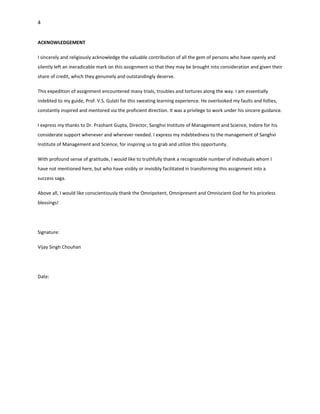 4


ACKNOWLEDGEMENT

I sincerely and religiously acknowledge the valuable contribution of all the gem of persons who have openly and
silently left an ineradicable mark on this assignment so that they may be brought into consideration and given their
share of credit, which they genuinely and outstandingly deserve.

This expedition of assignment encountered many trials, troubles and tortures along the way. I am essentially
indebted to my guide, Prof. V.S. Gulati for this sweating learning experience. He overlooked my faults and follies,
constantly inspired and mentored via the proficient direction. It was a privilege to work under his sincere guidance.

I express my thanks to Dr. Prashant Gupta, Director, Sanghvi Institute of Management and Science, Indore for his
considerate support whenever and wherever needed. I express my indebtedness to the management of Sanghvi
Institute of Management and Science, for inspiring us to grab and utilize this opportunity.

With profound sense of gratitude, I would like to truthfully thank a recognizable number of individuals whom I
have not mentioned here, but who have visibly or invisibly facilitated in transforming this assignment into a
success saga.

Above all, I would like conscientiously thank the Omnipotent, Omnipresent and Omniscient God for his priceless
blessings!




Signature:

Vijay Singh Chouhan




Date:
 