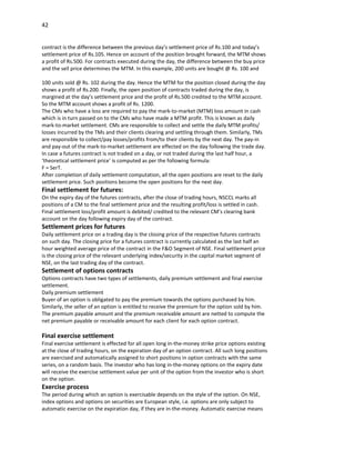 42


contract is the difference between the previous day’s settlement price of Rs.100 and today’s
settlement price of Rs.105. Hence on account of the position brought forward, the MTM shows
a profit of Rs.500. For contracts executed during the day, the difference between the buy price
and the sell price determines the MTM. In this example, 200 units are bought @ Rs. 100 and

100 units sold @ Rs. 102 during the day. Hence the MTM for the position closed during the day
shows a profit of Rs.200. Finally, the open position of contracts traded during the day, is
margined at the day’s settlement price and the profit of Rs.500 credited to the MTM account.
So the MTM account shows a profit of Rs. 1200.
The CMs who have a loss are required to pay the mark-to-market (MTM) loss amount in cash
which is in turn passed on to the CMs who have made a MTM profit. This is known as daily
mark-to-market settlement. CMs are responsible to collect and settle the daily MTM profits/
losses incurred by the TMs and their clients clearing and settling through them. Similarly, TMs
are responsible to collect/pay losses/profits from/to their clients by the next day. The pay-in
and pay-out of the mark-to-market settlement are effected on the day following the trade day.
In case a futures contract is not traded on a day, or not traded during the last half hour, a
‘theoretical settlement price’ is computed as per the following formula:
F = SerT.
After completion of daily settlement computation, all the open positions are reset to the daily
settlement price. Such positions become the open positions for the next day.
Final settlement for futures:
On the expiry day of the futures contracts, after the close of trading hours, NSCCL marks all
positions of a CM to the final settlement price and the resulting profit/loss is settled in cash.
Final settlement loss/profit amount is debited/ credited to the relevant CM’s clearing bank
account on the day following expiry day of the contract.
Settlement prices for futures
Daily settlement price on a trading day is the closing price of the respective futures contracts
on such day. The closing price for a futures contract is currently calculated as the last half an
hour weighted average price of the contract in the F&O Segment of NSE. Final settlement price
is the closing price of the relevant underlying index/security in the capital market segment of
NSE, on the last trading day of the contract.
Settlement of options contracts
Options contracts have two types of settlements, daily premium settlement and final exercise
settlement.
Daily premium settlement
Buyer of an option is obligated to pay the premium towards the options purchased by him.
Similarly, the seller of an option is entitled to receive the premium for the option sold by him.
The premium payable amount and the premium receivable amount are netted to compute the
net premium payable or receivable amount for each client for each option contract.

Final exercise settlement
Final exercise settlement is effected for all open long in-the-money strike price options existing
at the close of trading hours, on the expiration day of an option contract. All such long positions
are exercised and automatically assigned to short positions in option contracts with the same
series, on a random basis. The investor who has long in-the-money options on the expiry date
will receive the exercise settlement value per unit of the option from the investor who is short
on the option.
Exercise process
The period during which an option is exercisable depends on the style of the option. On NSE,
index options and options on securities are European style, i.e. options are only subject to
automatic exercise on the expiration day, if they are in-the-money. Automatic exercise means
 