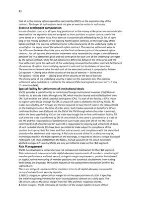 43


that all in-the-money options would be exercised by NSCCL on the expiration day of the
contract. The buyer of such options need not give an exercise notice in such cases.
Exercise settlement computation
In case of option contracts, all open long positions at in-the-money strike prices are automatically
exercised on the expiration day and assigned to short positions in option contracts with the
same series on a random basis. Final exercise is automatically effected by NSCCL for all open
long in-the-money positions in the expiring month option contract, on the expiry day of the
option contract. The exercise settlement price is the closing price of the underlying (index or
security) on the expiry day of the relevant option contract. The exercise settlement value is
the difference between the strike price and the final settlement price of the relevant option
contract. For call options, the exercise settlement value receivable by a buyer is the difference
between the final settlement price and the strike price for each unit of the underlying conveyed
by the option contract, while for put options it is difference between the strike price and the
final settlement price for each unit of the underlying conveyed by the option contract. Settlement
of exercises of options is currently by payment in cash and not by delivery of securities.
The exercise settlement value for each unit of the exercised contract is computed as follows:
Call options = Closing price of the security on the day of exercise — Strike price
Put options = Strike price — Closing price of the security on the day of exercise
The closing price of the underlying security is taken on the expiration day. The exercise
settlement value is debited / credited to the relevant CMs clearing bank account on T + 1 day
(T = exercise date).
Special facility for settlement of institutional deals
NSCCL provides a special facility to Institutions/Foreign Institutional Investors (FIIs)/Mutual
Funds etc. to execute trades through any TM, which may be cleared and settled by their own
CM. Such entities are called custodial participants (CPs). To avail of this facility, a CP is requir
to register with NSCCL through his CM. A unique CP code is allotted to the CP by NSCCL. All
trades executed by a CP through any TM are required to have the CP code in the relevant field
on the trading system at the time of order entry. Such trades executed on behalf of a CP are
confirmed by their own CM (and not the CM of the TM through whom the order is entered),
within the time specified by NSE on the trade day though the on-line confirmation facility. Till
such time the trade is confirmed by CM of concerned CP, the same is considered as a trade of
the TM and the responsibility of settlement of such trade vests with CM of the TM. Once
confirmed by CM of concerned CP, such CM is responsible for clearing and settlement of deals
of such custodial clients. FIIs have been permitted to trade subject to compliance of the
position limits prescribed for them and their sub-accounts, and compliance with the prescribed
procedure for settlement and reporting. A FII/a sub-account of the FII, as the case may be,
intending to trade in the F&O segment of the exchange, is required to obtain a unique Custodial
Participant (CP) code allotted from the NSCCL. FII/sub-accounts of FIIs which have been
allotted a unique CP code by NSCCL are only permitted to trade on the F&O segment.
Risk Management
NSCCL has developed a comprehensive risk containment mechanism for the F&O segment.
Risk containment measures include capital adequacy requirements of members, monitoring of
member performance and track record, stringent margin requirements, position limits based
on capital, online monitoring of member positions and automatic disablement from trading
when limits are breached. The salient features of risk containment mechanism on the F&O
segment are:
There are stringent requirements for members in terms of capital adequacy measured in
terms of net worth and security deposits.
1. NSCCL charges an upfront initial margin for all the open positions of a CM. It specifies
the initial margin requirements for each futures/options contract on a daily basis. The
CM in turn collects the initial margin from the TMs and their respective clients.
2. Client margins: NSCCL intimates all members of the margin liability of each of their
 
