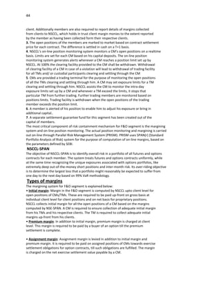 44


client. Additionally members are also required to report details of margins collected
from clients to NSCCL, which holds in trust client margin monies to the extent reported
by the member as having been collected form their respective clients.
3. The open positions of the members are marked to market based on contract settlement
price for each contract. The difference is settled in cash on a T+1 basis.
4. NSCCL’s on-line position monitoring system monitors a CM’s open positions on a realtime
basis. Limits are set for each CM based on his capital deposits. The on-line position
monitoring system generates alerts whenever a CM reaches a position limit set up by
NSCCL. At 100% the clearing facility provided to the CM shall be withdrawn. Withdrawal
of clearing facility of a CM in case of a violation will lead to withdrawal of trading facility
for all TMs and/ or custodial participants clearing and settling through the CM
5. CMs are provided a trading terminal for the purpose of monitoring the open positions
of all the TMs clearing and settling through him. A CM may set exposure limits for a TM
clearing and settling through him. NSCCL assists the CM to monitor the intra-day
exposure limits set up by a CM and whenever a TM exceed the limits, it stops that
particular TM from further trading. Further trading members are monitored based on
positions limits. Trading facility is withdrawn when the open positions of the trading
member exceeds the position limit.
6. A member is alerted of his position to enable him to adjust his exposure or bring in
additional capital..
7. A separate settlement guarantee fund for this segment has been created out of the
capital of members.
The most critical component of risk containment mechanism for F&O segment is the margining
system and on-line position monitoring. The actual position monitoring and margining is carried
out on-line through Parallel Risk Management System (PRISM). PRISM uses SPAN(r) (Standard
Portfolio Analysis of Risk) system for the purpose of computation of on-line margins, based on
the parameters defined by SEBI.
NSCCL-SPAN
The objective of NSCCL-SPAN is to identify overall risk in a portfolio of all futures and options
contracts for each member. The system treats futures and options contracts uniformly, while
at the same time recognizing the unique exposures associated with options portfolios, like
extremely deep out-of-the-money short positions and inter-month risk. Its over-riding objective
is to determine the largest loss that a portfolio might reasonably be expected to suffer from
one day to the next day based on 99% VaR methodology.
Types of margins
The margining system for F&O segment is explained below:
• Initial margin: Margin in the F&O segment is computed by NSCCL upto client level for
open positions of CMs/TMs. These are required to be paid up-front on gross basis at
individual client level for client positions and on net basis for proprietary positions.
NSCCL collects initial margin for all the open positions of a CM based on the margins
computed by NSE-SPAN. A CM is required to ensure collection of adequate initial margin
from his TMs and his respective clients. The TM is required to collect adequate initial
margins up-front from his clients.
• Premium margin: In addition to initial margin, premium margin is charged at client
level. This margin is required to be paid by a buyer of an option till the premium
settlement is complete.

• Assignment margin: Assignment margin is levied in addition to initial margin and
premium margin. It is required to be paid on assigned positions of CMs towards exercise
settlement obligations for option contracts, till such obligations are fulfilled. The margin
is charged on the net exercise settlement value payable by a CM.
 