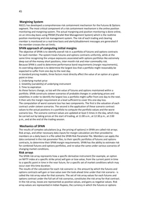 45


Margining System
NSCCL has developed a comprehensive risk containment mechanism for the Futures & Options
segment. The most critical component of a risk containment mechanism is the online position
monitoring and margining system. The actual margining and position monitoring is done online,
on an intra-day basis using PRISM (Parallel Risk Management System) which is the realtime
position monitoring and risk management system. The risk of each trading and clearing
member is monitored on a real-time basis and alerts/disablement messages are generated if
the member crosses the set limits.
SPAN approach of computing initial margins
The objective of SPAN is to identify overall risk in a portfolio of futures and options contracts
for each member. The system treats futures and options contracts uniformly, while at the
same time recognizing the unique exposures associated with options portfolios like extremely
deep out-of-the-money short positions, inter-month risk and inter-commodity risk.
Because SPAN is used to determine performance bond requirements (margin requirements),
its overriding objective is to determine the largest loss that a portfolio might reasonably be
expected to suffer from one day to the next day.
In standard pricing models, three factors most directly affect the value of an option at a given
point in time:
1. Underlying market price
2. Volatility (variability) of underlying instrument
3. Time to expiration
As these factors change, so too will the value of futures and options maintained within a
portfolio. SPAN constructs sixteen scenarios of probable changes in underlying prices and
volatilities in order to identify the largest loss a portfolio might suffer from one day to the next.
It then sets the margin requirement at a level sufficient to cover this one-day loss.
The computation of worst scenario loss has two components. The first is the valuation of each
contract under sixteen scenarios. The second is the application of these scenario contract
values to the actual positions in a portfolio to compute the portfolio values and the worst
scenario loss. The scenario contract values are updated at least 5 times in the day, which may
be carried out by taking prices at the start of trading, at 11:00 a.m., at 12:30 p.m., at 2:00
p.m., and at the end of the trading session.

Mechanics of SPAN
The results of complex calculations (e.g. the pricing of options) in SPAN are called risk arrays.
Risk arrays, and other necessary data inputs for margin calculation are then provided to
members on a daily basis in a file called the SPAN Risk Parameter file. Members can apply the
data contained in the risk parameter files, to their specific portfolios of futures and options
contracts, to determine their SPAN margin requirements. SPAN has the ability to estimate risk
for combined futures and options portfolios, and re-value the same under various scenarios of
changing market conditions.
Risk arrays
The SPAN risk array represents how a specific derivative instrument (for example, an option
on NIFTY index at a specific strike price) will gain or lose value, from the current point in time
to a specific point in time in the near future, for a specific set of market conditions which may
occur over this time duration.
The results of the calculation for each risk scenario i.e. the amount by which the futures and
options contracts will gain or lose value over the look-ahead time under that risk scenario - is
called the risk array value for that scenario. The set of risk array values for each futures and
options contract under the full set of risk scenarios, constitutes the risk array for that contract.
In the risk array, losses are represented as positive values, and gains as negative values. Risk
array values are represented in Indian Rupees, the currency in which the futures or options
 