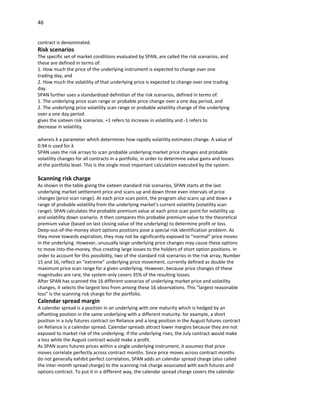 46


contract is denominated.
Risk scenarios
The specific set of market conditions evaluated by SPAN, are called the risk scenarios, and
these are defined in terms of:
1. How much the price of the underlying instrument is expected to change over one
trading day, and
2. How much the volatility of that underlying price is expected to change over one trading
day.
SPAN further uses a standardized definition of the risk scenarios, defined in terms of:
1. The underlying price scan range or probable price change over a one day period, and
2. The underlying price volatility scan range or probable volatility change of the underlying
over a one day period.
gives the sixteen risk scenarios. +1 refers to increase in volatility and -1 refers to
decrease in volatility.

whereis λ a parameter which determines how rapidly volatility estimates change. A value of
0.94 is used for λ
SPAN uses the risk arrays to scan probable underlying market price changes and probable
volatility changes for all contracts in a portfolio, in order to determine value gains and losses
at the portfolio level. This is the single most important calculation executed by the system.

Scanning risk charge
As shown in the table giving the sixteen standard risk scenarios, SPAN starts at the last
underlying market settlement price and scans up and down three even intervals of price
changes (price scan range). At each price scan point, the program also scans up and down a
range of probable volatility from the underlying market’s current volatility (volatility scan
range). SPAN calculates the probable premium value at each price scan point for volatility up
and volatility down scenario. It then compares this probable premium value to the theoretical
premium value (based on last closing value of the underlying) to determine profit or loss.
Deep-out-of-the-money short options positions pose a special risk identification problem. As
they move towards expiration, they may not be significantly exposed to “normal” price moves
in the underlying. However, unusually large underlying price changes may cause these options
to move into-the-money, thus creating large losses to the holders of short option positions. In
order to account for this possibility, two of the standard risk scenarios in the risk array, Number
15 and 16, reflect an “extreme” underlying price movement, currently defined as double the
maximum price scan range for a given underlying. However, because price changes of these
magnitudes are rare, the system only covers 35% of the resulting losses.
After SPAN has scanned the 16 different scenarios of underlying market price and volatility
changes, it selects the largest loss from among these 16 observations. This “largest reasonable
loss” is the scanning risk charge for the portfolio.
Calendar spread margin
A calendar spread is a position in an underlying with one maturity which is hedged by an
offsetting position in the same underlying with a different maturity: for example, a short
position in a July futures contract on Reliance and a long position in the August futures contract
on Reliance is a calendar spread. Calendar spreads attract lower margins because they are not
exposed to market risk of the underlying. If the underlying rises, the July contract would make
a loss while the August contract would make a profit.
As SPAN scans futures prices within a single underlying instrument, it assumes that price
moves correlate perfectly across contract months. Since price moves across contract months
do not generally exhibit perfect correlation, SPAN adds an calendar spread charge (also called
the inter-month spread charge) to the scanning risk charge associated with each futures and
options contract. To put it in a different way, the calendar spread charge covers the calendar
 