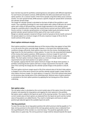 47


basis risk that may exist for portfolios containing futures and options with different expirations.
For each futures and options contract, SPAN identifies the delta associated each futures and
option position, for a contract month. It then forms spreads using these deltas across contract
months. For each spread formed, SPAN assesses a specific charge per spread which constitutes
the calendar spread charge.
The margin for calendar spread is calculated on the basis of delta of the portfolio in each
month. Thus a portfolio consisting of a near month option with a delta of 100 and a far month
option with a delta of 100 would bear a spread charge equivalent to the calendar spread
charge for a portfolio which is long 100 near month futures contract and short 100 far month
futures contract. A calendar spread position on Exchange traded equity derivatives may be
granted calendar spread treatment till the expiry of the near month contract.
Margin on calendar spreads is levied at 0.5% per month of spread on the far month contract of
the spread subject to a minimum margin of 1% and a maximum margin of 3% on the far
month contract of the spread.

Short option minimum margin

Short options positions in extremely deep-out-of-the-money strikes may appear to have little
or no risk across the entire scanning range. However, in the event that underlying market
conditions change sufficiently, these options may move into-the-money, thereby generating
large losses for the short positions in these options. To cover the risks associated with deepout-
of-the-money short options positions, SPAN assesses a minimum margin for each short
option position in the portfolio called the short option minimum charge, which is set by the
NSCCL. The short option minimum charge serves as a minimum charge towards margin
requirements for each short position in an option contract.
For example, suppose that the short option minimum charge is Rs.50 per short position. A
portfolio containing 20 short options will have a margin requirement of at least Rs. 1,000,
even if the scanning risk charge plus the calendar spread charge on the position is only Rs.
500.
The short option minimum margin equal to 3% of the notional value of all short index options
is charged if sum of the worst scenario loss and the calendar spread margin is lower than the
short option minimum margin. For stock options it is equal to 7.5% of the notional value based
on the previous days closing value of the underlying stock. Notional value of option positions
is calculated on the short option positions by applying the last closing price of the relevant
underlying.




Net option value
The net option value is calculated as the current market value of the option times the number
of option units (positive for long options and negative for short options) in the portfolio.
Net option value is added to the liquid net worth of the clearing member. This means that the
current market value of short options are deducted from the liquid net worth and the market
value of long options are added thereto. Thus mark to market gains and losses on option
positions get adjusted against the available liquid net worth.

Net buy premium
To cover the one day risk on long option positions (for which premium shall be payable on T+1
day), net buy premium to the extent of the net long options position value is deducted from
the Liquid Networth of the member on a real time basis. This would be applicable only for
trades done on a given day. The net buy premium margin shall be released towards the Liquid
 