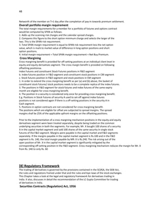 48


Networth of the member on T+1 day after the completion of pay-in towards premium settlement.
Overall portfolio margin requirement
The total margin requirements for a member for a portfolio of futures and options contract
would be computed by SPAN as follows:
1. Adds up the scanning risk charges and the calendar spread charges.
2. Compares this figure to the short option minimum charge and selects the larger of the
two. This is the SPAN risk requirement.
3. Total SPAN margin requirement is equal to SPAN risk requirement less the net option
value, which is mark to market value of difference in long option positions and short
option positions.
4. Initial margin requirement = Total SPAN margin requirement + Net Buy Premium.
Cross Margining
Cross margining benefit is provided for off-setting positions at an individual client level in
equity and equity derivatives segment. The cross margin benefit is provided on following
offsetting positionsa.
Index Futures and constituent Stock Futures positions in F&O segment
b. Index futures position in F&O segment and constituent stock positions in CM segment
c. Stock futures position in F&O segment and stock positions in CM segment
1. In order to extend the cross margining benefit as per (a) and (b) above, the basket of
constituent stock futures/ stock positions needs to be a complete replica of the index futures.
3. The positions in F&O segment for stock futures and index futures of the same expiry
month are eligible for cross margining benefit.
4. The position in a security is considered only once for providing cross margining benefit.
E.g. Positions in Stock Futures of security A used to set-off against index futures
positions is not considered again if there is a off-setting positions in the security A in
Cash segment.
5. Positions in option contracts are not considered for cross margining benefit.
The positions which are eligible for offset are subjected to spread margins. The spread
margins shall be 25% of the applicable upfront margins on the offsetting positions.

Prior to the implementation of a cross margining mechanism positions in the equity and equity
derivatives segment were been treated separately, despite being traded on the common
underlying securities in both the segments. For example, Mr. X bought 100 shares of a security
A in the capital market segment and sold 100 shares of the same security in single stock
futures of the F&O segment. Margins were payable in the capital market and F&O segments
separately. If the margins payable in the capital market segment is Rs.100 and in the F&O
segment is Rs. 140, the total margin payable by MR. X is Rs.240. The risk arising out of the
open position of Mr. X in the capital market segment is significantly mitigated by the
corresponding off-setting position in the F&O segment. Cross margining mechanism reduces the margin for Mr. X
from Rs. 240 to only Rs. 60




[8] Regulatory Framework
The trading of derivatives is governed by the provisions contained in the SC(R)A, the SEBI Act,
the rules and regulations framed under that and the rules and bye–laws of the stock exchanges.
This Chapter takes a look at the legal and regulatory framework for derivatives trading in
India. It also, discusses in detail the recommendation of the LC Gupta Committee for trading
of derivatives in India.
Securities Contracts (Regulation) Act, 1956
 