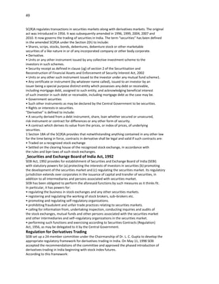 49


SC(R)A regulates transactions in securities markets along with derivatives markets. The original
act was introduced in 1956. It was subsequently amended in 1996, 1999, 2004, 2007 and
2010. It now governs the trading of securities in India. The term “securities” has been defined
in the amended SC(R)A under the Section 2(h) to include:
• Shares, scrips, stocks, bonds, debentures, debenture stock or other marketable
securities of a like nature in or of any incorporated company or other body corporate.
• Derivative.
• Units or any other instrument issued by any collective investment scheme to the
investors in such schemes.
• Security receipt as defined in clause (zg) of section 2 of the Securitisation and
Reconstruction of Financial Assets and Enforcement of Security Interest Act, 2002
• Units or any other such instrument issued to the investor under any mutual fund scheme1.
• Any certificate or instrument (by whatever name called), issued to an investor by an
issuer being a special purpose distinct entity which possesses any debt or receivable,
including mortgage debt, assigned to such entity, and acknowledging beneficial interest
of such investor in such debt or receivable, including mortgage debt as the case may be.
• Government securities
• Such other instruments as may be declared by the Central Government to be securities.
• Rights or interests in securities.
“Derivative” is defined to include:
• A security derived from a debt instrument, share, loan whether secured or unsecured,
risk instrument or contract for differences or any other form of security.
• A contract which derives its value from the prices, or index of prices, of underlying
securities.
1 Section 18A of the SC(R)A provides that notwithstanding anything contained in any other law
for the time being in force, contracts in derivative shall be legal and valid if such contracts are:
• Traded on a recognized stock exchange
• Settled on the clearing house of the recognized stock exchange, in accordance with
the rules and bye–laws of such stock exchanges.
Securities and Exchange Board of India Act, 1992
SEBI Act, 1992 provides for establishment of Securities and Exchange Board of India (SEBI)
with statutory powers for (a) protecting the interests of investors in securities (b) promoting
the development of the securities market and (c) regulating the securities market. Its regulatory
jurisdiction extends over corporates in the issuance of capital and transfer of securities, in
addition to all intermediaries and persons associated with securities market.
SEBI has been obligated to perform the aforesaid functions by such measures as it thinks fit.
In particular, it has powers for:
• regulating the business in stock exchanges and any other securities markets.
• registering and regulating the working of stock brokers, sub–brokers etc.
• promoting and regulating self-regulatory organizations.
• prohibiting fraudulent and unfair trade practices relating to securities markets.
• calling for information from, undertaking inspection, conducting inquiries and audits of
the stock exchanges, mutual funds and other persons associated with the securities market
and other intermediaries and self–regulatory organizations in the securities market.
• performing such functions and exercising according to Securities Contracts (Regulation)
Act, 1956, as may be delegated to it by the Central Government.
Regulation for Derivatives Trading
SEBI set up a 24-member committee under the Chairmanship of Dr. L. C. Gupta to develop the
appropriate regulatory framework for derivatives trading in India. On May 11, 1998 SEBI
accepted the recommendations of the committee and approved the phased introduction of
derivatives trading in India beginning with stock index futures.
According to this framework:
 