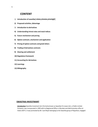 5



            CONTENT
    1) Introduction of swastika[ vision,mission,strentgh]

    2) Proposed activities ,Advantage

    3) Introduction to derivatives

    4) Understanding intrest rates and stock indices

    5) Future mechanism and pricing

    6) Option contracts ,mechanism and application

    7) Pricing of option contracts and greek letters

    8) Trading of derivatives contracts

    9) Clearing and settlement

    10) Regulatory framework

    11) Accounting for derivatives

    12) Learnings

    13) Biblography




      SWASTIKA INVESTMART
       Introduction-Swastika Investmart Ltd. (Formerly known as Swastika Fin-Lease Ltd.), a Public Limited
       Company, was incorporated in 1992 with its Registered Office in Mumbai and Administrative office at
       Indore (M.P.). It was promoted by Mr. Sunil Nyati belonging to the Swastika group of Rajasthan, engaged
 