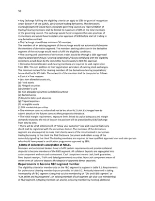 50


• Any Exchange fulfilling the eligibility criteria can apply to SEBI for grant of recognition
under Section 4 of the SC(R)A, 1956 to start trading derivatives. The derivatives
exchange/segment should have a separate governing council and representation of
trading/clearing members shall be limited to maximum of 40% of the total members
of the governing council. The exchange would have to regulate the sales practices of
its members and would have to obtain prior approval of SEBI before start of trading in
any derivative contract.
• The Exchange should have minimum 50 members.
The members of an existing segment of the exchange would not automatically become
the members of derivative segment. The members seeking admission in the derivative
segment of the exchange would need to fulfill the eligibility conditions.
• The clearing and settlement of derivatives trades would be through a SEBI approved
clearing corporation/house. Clearing corporations/houses complying with the eligibility
conditions as laid down by the committee have to apply to SEBI for approval.
• Derivative brokers/dealers and clearing members are required to seek registration
from SEBI. This is in addition to their registration as brokers of existing stock exchanges.
The minimum networth for clearing members of the derivatives clearing corporation/
house shall be Rs.300 Lakh. The networth of the member shall be computed as follows:
• Capital + Free reserves
• Less non-allowable assets viz.,
(a) Fixed assets
(b) Pledged securities
(c) Member’s card
(d) Non-allowable securities (unlisted securities)
(e) Bad deliveries
(f) Doubtful debts and advances
(g) Prepaid expenses
(h) Intangible assets
(i) 30% marketable securities
• The minimum contract value shall not be less than Rs.2 Lakh. Exchanges have to
submit details of the futures contract they propose to introduce.
• The initial margin requirement, exposure limits linked to capital adequacy and margin
demands related to the risk of loss on the position will be prescribed by SEBI/Exchange
from time to time.
• There will be strict enforcement of “Know your customer” rule and requires that every
client shall be registered with the derivatives broker. The members of the derivatives
segment are also required to make their clients aware of the risks involved in derivatives
trading by issuing to the client the Risk Disclosure Document and obtain a copy of the
same duly signed by the client The trading members are required to have qualified approved user and sales person
who should have passed a certification programme approved by SEBI.
Forms of collateral’s acceptable at NSCCL
Members and authorized dealers have to fulfill certain requirements and provide collateral
deposits to become members of the F&O segment. All collateral deposits are segregated into
cash component and non-cash component. Cash component means cash, bank guarantee,
fixed deposit receipts, T-bills and dated government securities. Non-cash component mean all
other forms of collateral deposits like deposit of approved demat securities.
Requirements to become F&O segment member
The eligibility criteria for membership on the F&O segment is as given in table 9.1. Requirements
for professional clearing membership are provided in table 9.2. Anybody interested in taking
membership of F&O segment is required to take membership of “CM and F&O segment” or
“CM, WDM and F&O segment”. An existing member of CM segment can also take membership
of F&O segment. A trading member can also be a clearing member by meeting additional
 