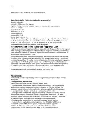 51


requirements. There can also be only clearing members.




Requirements for Professional Clearing Membership
(Amount in Rs. lakh)
Particulars CM Segment F&O Segment
Eligibility Trading Member of NSE/SEBI Registered Custodians/Recognised Banks
Net Worth 300 300
Interest Free Security
Deposit (IFSD)* 25 25
Collateral Security
Deposit (CSD) 25 25
Annual Subscription 2.5 Nil
*The Professional Clearing Member (PCM) is required to bring in IFSD of Rs. 2 lakh and CSD of
Rs. 8 lakh per trading member whose trades he undertakes to clear in the F&O segment and
IFSD of Rs. 6 lakh and CSD of Rs. 17.5 lakh (Rs. 9 lakh and Rs. 25 lakh respectively for
corporate Members) per trading member in the CM segment.
Requirements to become authorized / approved user
Trading members and participants are allowed to appoint, with the approval of the F&O segment
of the exchange, authorized persons and approved users to operate the trading workstation(s).
These authorized users can be individuals, registered partnership firms or corporate bodies as
defined under the Companies Act, 1956.
Authorized persons cannot collect any commission or any amount directly from the clients he
introduces to the trading member who appointed him. However he can receive a commission
or any such amount from the trading member who appointed him as provided under regulation.
Approved users on the F&O segment have to pass a certification program which has been
approved by SEBI. Each approved user is given a unique identification number through which
he will have access to the NEAT system. The approved user can access the NEAT system

through a password and can change such password from time to time.



Position limits
Position limits have been specified by SEBI at trading member, client, market and FII levels
respectively.
Trading member position limits
Trading member position limits are specified as given below:
1. Trading member position limits in equity index option contracts: The trading member
position limits in equity index option contracts is higher of Rs.500 crore or 15% of the
total open interest in the market in equity index option contracts. This limit is applicable
on open positions in all option contracts on a particular underlying index.
2. Trading member position limits in equity index futures contracts: The trading member
position limits in equity index futures contracts is higher of Rs.500 crore or 15% of the
total open interest in the market in equity index futures contracts. This limit is applicable
on open positions in all futures contracts on a particular underlying index.
3. Trading member position limits for combined futures and options position:
• For stocks having applicable market-wise position limit (MWPL) of Rs.500 crores
or more, the combined futures and options position limit is 20% of applicable
MWPL or Rs.300 crores, whichever is lower and within which stock futures
position cannot exceed 10% of applicable MWPL or Rs.150 crores, whichever
 