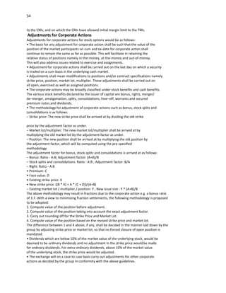 54


to the CMs, and on which the CMs have allowed initial margin limit to the TMs.
Adjustments for Corporate Actions
Adjustments for corporate actions for stock options would be as follows:
• The basis for any adjustment for corporate action shall be such that the value of the
position of the market participants on cum and ex-date for corporate action shall
continue to remain the same as far as possible. This will facilitate in retaining the
relative status of positions namely in-the-money, at-the-money and out-of-money.
This will also address issues related to exercise and assignments.
• Adjustment for corporate actions shall be carried out on the last day on which a security
is traded on a cum basis in the underlying cash market.
• Adjustments shall mean modifications to positions and/or contract specifications namely
strike price, position, market lot, multiplier. These adjustments shall be carried out on
all open, exercised as well as assigned positions.
• The corporate actions may be broadly classified under stock benefits and cash benefits.
The various stock benefits declared by the issuer of capital are bonus, rights, merger/
de–merger, amalgamation, splits, consolidations, hive–off, warrants and secured
premium notes and dividends.
• The methodology for adjustment of corporate actions such as bonus, stock splits and
consolidations is as follows:
– Strike price: The new strike price shall be arrived at by dividing the old strike

price by the adjustment factor as under.
– Market lot/multiplier: The new market lot/multiplier shall be arrived at by
multiplying the old market lot by the adjustment factor as under.
– Position: The new position shall be arrived at by multiplying the old position by
the adjustment factor, which will be computed using the pre-specified
methodology.
The adjustment factor for bonus, stock splits and consolidations is arrived at as follows:
– Bonus: Ratio - A:B; Adjustment factor: (A+B)/B
– Stock splits and consolidations: Ratio - A:B ; Adjustment factor: B/A
– Right: Ratio - A:B
• Premium: C
• Face value: D
• Existing strike price: X
• New strike price: ((B * X) + A * (C + D))/(A+B)
– Existing market lot / multiplier / position: Y ; New issue size : Y * (A+B)/B
The above methodology may result in fractions due to the corporate action e.g. a bonus ratio
of 3:7. With a view to minimizing fraction settlements, the following methodology is proposed
to be adopted:
1. Compute value of the position before adjustment.
2. Compute value of the position taking into account the exact adjustment factor.
3. Carry out rounding off for the Strike Price and Market Lot.
4. Compute value of the position based on the revised strike price and market lot.
The difference between 1 and 4 above, if any, shall be decided in the manner laid down by the
group by adjusting strike price or market lot, so that no forced closure of open position is
mandated.
• Dividends which are below 10% of the market value of the underlying stock, would be
deemed to be ordinary dividends and no adjustment in the strike price would be made
for ordinary dividends. For extra-ordinary dividends, above 10% of the market value
of the underlying stock, the strike price would be adjusted.
• The exchange will on a case to case basis carry out adjustments for other corporate
actions as decided by the group in conformity with the above guidelines.
 