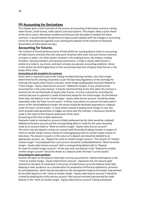55



[9] Accounting for Derivatives
This chapter gives a brief overview of the process of accounting of derivative contracts namely,
index futures, stock futures, index options and stock options. The chapter takes a quick relook
at the terms used in derivatives markets and discusses the principles of taxation for these
contracts. It would however be pertinent to keep oneself updated with the changes in accounting
norms for derivatives by regularly cross checking the website of the Institute of Chartered
Accountants of India (www.icai.org.).
Accounting for futures.
The Institute of Chartered Accountants of India (ICAI) has issued guidance notes on accounting
of index futures contracts from the view point of parties who enter into such futures contracts
as buyers or sellers. For other parties involved in the trading process, like brokers, trading
members, clearing members and clearing corporations, a trade in equity index futures is
similar to a trade in, say shares, and does not pose any peculiar accounting problems. Hence
in this section we shall largely focus on the accounting treatment of equity index futures in the
books of the client.
Accounting at the inception of a contract
Every client is required to pay to the trading member/clearing member, the initial margin
determined by the clearing corporation as per the bye-laws/regulations of the exchange for
entering into equity index futures contracts. Initial margin paid/payable should be debited to
“Initial margin - Equity index futures account”. Additional margins, if any, should also be
accounted for in the same manner. It may be mentioned that at the time when the contract is
entered into for purchase/sale of equity index futures, no entry is passed for recording the
contract because no payment is made at that time except for the initial margin. On the balance
sheet date, the balance in the ‘Initial margin - Equity index futures account’ should be shown
separately under the head ‘current assets’. In those cases where any amount has been paid in
excess of the initial/additional margin, the excess should be disclosed separately as a deposit
under the head ‘current assets’. In cases where instead of paying initial margin in cash, the
client provides bank guarantees or lodges securities with the member, a disclosure should be
made in the notes to the financial statements of the client.
Accounting at the time of daily settlement
Payments made or received on account of daily settlement by the client would be credited/
debited to the bank account and the corresponding debit or credit for the same should be
made to an account titled as “Mark-to-market margin - Equity index futures account”.
The client may also deposit a lump sum amount with the broker/trading member in respect of
mark-to-market margin money instead of receiving/paying mark-to-market margin money on
daily basis. The amount so paid is in the nature of a deposit and should be debited to an
appropriate account, say, “Deposit for mark-to-market margin account”. The amount of “markto-
market margin” received/paid from such account should be credited/debited to “Mark-tomarket
margin - Equity index futures account” with a corresponding debit/credit to “Deposit
for mark-to-market margin account”. At the year-end, any balance in the “Deposit for markto-
market margin account” should be shown as a deposit under the head “current assets”.
Accounting for open positions
Position left open on the balance sheet date must be accounted for. Debit/credit balance in the
“mark-to-market margin - Equity index futures account”, represents the net amount paid/
received on the basis of movement in the prices of index futures up to the balance sheet date.
Keeping in view ‘prudence’ as a consideration for preparation of financial statements, provision
for anticipated loss, which may be equivalent to the net payment made to the broker (represented
by the debit balance in the “mark-to-market margin - Equity index futures account”) should be
created by debiting the profit and loss account. Net amount received (represented by credit
balance in the “mark-to-market margin - Equity index futures account”) being anticipated
 