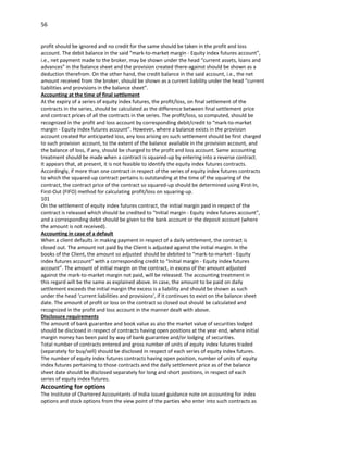56


profit should be ignored and no credit for the same should be taken in the profit and loss
account. The debit balance in the said “mark-to-market margin - Equity index futures account”,
i.e., net payment made to the broker, may be shown under the head “current assets, loans and
advances” in the balance sheet and the provision created there-against should be shown as a
deduction therefrom. On the other hand, the credit balance in the said account, i.e., the net
amount received from the broker, should be shown as a current liability under the head “current
liabilities and provisions in the balance sheet”.
Accounting at the time of final settlement
At the expiry of a series of equity index futures, the profit/loss, on final settlement of the
contracts in the series, should be calculated as the difference between final settlement price
and contract prices of all the contracts in the series. The profit/loss, so computed, should be
recognized in the profit and loss account by corresponding debit/credit to “mark-to-market
margin - Equity index futures account”. However, where a balance exists in the provision
account created for anticipated loss, any loss arising on such settlement should be first charged
to such provision account, to the extent of the balance available in the provision account, and
the balance of loss, if any, should be charged to the profit and loss account. Same accounting
treatment should be made when a contract is squared-up by entering into a reverse contract.
It appears that, at present, it is not feasible to identify the equity index futures contracts.
Accordingly, if more than one contract in respect of the series of equity index futures contracts
to which the squared-up contract pertains is outstanding at the time of the squaring of the
contract, the contract price of the contract so squared-up should be determined using First-In,
First-Out (FIFO) method for calculating profit/loss on squaring-up.
101
On the settlement of equity index futures contract, the initial margin paid in respect of the
contract is released which should be credited to “Initial margin - Equity index futures account”,
and a corresponding debit should be given to the bank account or the deposit account (where
the amount is not received).
Accounting in case of a default
When a client defaults in making payment in respect of a daily settlement, the contract is
closed out. The amount not paid by the Client is adjusted against the initial margin. In the
books of the Client, the amount so adjusted should be debited to “mark-to-market - Equity
index futures account” with a corresponding credit to “Initial margin - Equity index futures
account”. The amount of initial margin on the contract, in excess of the amount adjusted
against the mark-to-market margin not paid, will be released. The accounting treatment in
this regard will be the same as explained above. In case, the amount to be paid on daily
settlement exceeds the initial margin the excess is a liability and should be shown as such
under the head ‘current liabilities and provisions’, if it continues to exist on the balance sheet
date. The amount of profit or loss on the contract so closed out should be calculated and
recognized in the profit and loss account in the manner dealt with above.
Disclosure requirements
The amount of bank guarantee and book value as also the market value of securities lodged
should be disclosed in respect of contracts having open positions at the year end, where initial
margin money has been paid by way of bank guarantee and/or lodging of securities.
Total number of contracts entered and gross number of units of equity index futures traded
(separately for buy/sell) should be disclosed in respect of each series of equity index futures.
The number of equity index futures contracts having open position, number of units of equity
index futures pertaining to those contracts and the daily settlement price as of the balance
sheet date should be disclosed separately for long and short positions, in respect of each
series of equity index futures.
Accounting for options
The Institute of Chartered Accountants of India issued guidance note on accounting for index
options and stock options from the view point of the parties who enter into such contracts as
 