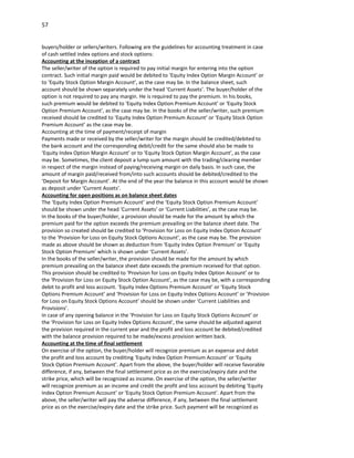 57


buyers/holder or sellers/writers. Following are the guidelines for accounting treatment in case
of cash settled index options and stock options:
Accounting at the inception of a contract
The seller/writer of the option is required to pay initial margin for entering into the option
contract. Such initial margin paid would be debited to ‘Equity Index Option Margin Account’ or
to ‘Equity Stock Option Margin Account’, as the case may be. In the balance sheet, such
account should be shown separately under the head ‘Current Assets’. The buyer/holder of the
option is not required to pay any margin. He is required to pay the premium. In his books,
such premium would be debited to ‘Equity Index Option Premium Account’ or ‘Equity Stock
Option Premium Account’, as the case may be. In the books of the seller/writer, such premium
received should be credited to ‘Equity Index Option Premium Account’ or ‘Equity Stock Option
Premium Account’ as the case may be.
Accounting at the time of payment/receipt of margin
Payments made or received by the seller/writer for the margin should be credited/debited to
the bank account and the corresponding debit/credit for the same should also be made to
‘Equity Index Option Margin Account’ or to ‘Equity Stock Option Margin Account’, as the case
may be. Sometimes, the client deposit a lump sum amount with the trading/clearing member
in respect of the margin instead of paying/receiving margin on daily basis. In such case, the
amount of margin paid/received from/into such accounts should be debited/credited to the
‘Deposit for Margin Account’. At the end of the year the balance in this account would be shown
as deposit under ‘Current Assets’.
Accounting for open positions as on balance sheet dates
The ‘Equity Index Option Premium Account’ and the ‘Equity Stock Option Premium Account’
should be shown under the head ‘Current Assets’ or ‘Current Liabilities’, as the case may be.
In the books of the buyer/holder, a provision should be made for the amount by which the
premium paid for the option exceeds the premium prevailing on the balance sheet date. The
provision so created should be credited to ‘Provision for Loss on Equity Index Option Account’
to the ‘Provision for Loss on Equity Stock Options Account’, as the case may be. The provision
made as above should be shown as deduction from ‘Equity Index Option Premium’ or ‘Equity
Stock Option Premium’ which is shown under ‘Current Assets’.
In the books of the seller/writer, the provision should be made for the amount by which
premium prevailing on the balance sheet date exceeds the premium received for that option.
This provision should be credited to ‘Provision for Loss on Equity Index Option Account’ or to
the ‘Provision for Loss on Equity Stock Option Account’, as the case may be, with a corresponding
debit to profit and loss account. ‘Equity Index Options Premium Account’ or ‘Equity Stock
Options Premium Account’ and ‘Provision for Loss on Equity Index Options Account’ or ’Provision
for Loss on Equity Stock Options Account’ should be shown under ‘Current Liabilities and
Provisions’.
In case of any opening balance in the ‘Provision for Loss on Equity Stock Options Account’ or
the ‘Provision for Loss on Equity Index Options Account’, the same should be adjusted against
the provision required in the current year and the profit and loss account be debited/credited
with the balance provision required to be made/excess provision written back.
Accounting at the time of final settlement
On exercise of the option, the buyer/holder will recognize premium as an expense and debit
the profit and loss account by crediting ‘Equity Index Option Premium Account’ or ‘Equity
Stock Option Premium Account’. Apart from the above, the buyer/holder will receive favorable
difference, if any, between the final settlement price as on the exercise/expiry date and the
strike price, which will be recognized as income. On exercise of the option, the seller/writer
will recognize premium as an income and credit the profit and loss account by debiting ‘Equity
Index Option Premium Account’ or ‘Equity Stock Option Premium Account’. Apart from the
above, the seller/writer will pay the adverse difference, if any, between the final settlement
price as on the exercise/expiry date and the strike price. Such payment will be recognized as
 