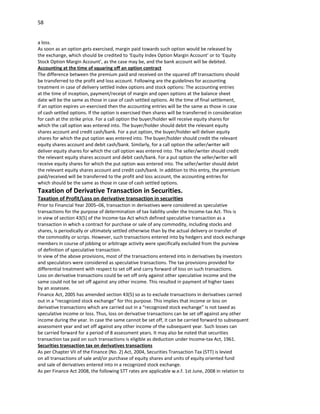 58


a loss.
As soon as an option gets exercised, margin paid towards such option would be released by
the exchange, which should be credited to ‘Equity Index Option Margin Account’ or to ‘Equity
Stock Option Margin Account’, as the case may be, and the bank account will be debited.
Accounting at the time of squaring off an option contract
The difference between the premium paid and received on the squared off transactions should
be transferred to the profit and loss account. Following are the guidelines for accounting
treatment in case of delivery settled index options and stock options: The accounting entries
at the time of inception, payment/receipt of margin and open options at the balance sheet
date will be the same as those in case of cash settled options. At the time of final settlement,
if an option expires un-exercised then the accounting entries will be the same as those in case
of cash settled options. If the option is exercised then shares will be transferred in consideration
for cash at the strike price. For a call option the buyer/holder will receive equity shares for
which the call option was entered into. The buyer/holder should debit the relevant equity
shares account and credit cash/bank. For a put option, the buyer/holder will deliver equity
shares for which the put option was entered into. The buyer/holder should credit the relevant
equity shares account and debit cash/bank. Similarly, for a call option the seller/writer will
deliver equity shares for which the call option was entered into. The seller/writer should credit
the relevant equity shares account and debit cash/bank. For a put option the seller/writer will
receive equity shares for which the put option was entered into. The seller/writer should debit
the relevant equity shares account and credit cash/bank. In addition to this entry, the premium
paid/received will be transferred to the profit and loss account, the accounting entries for
which should be the same as those in case of cash settled options.
Taxation of Derivative Transaction in Securities.
Taxation of Profit/Loss on derivative transaction in securities
Prior to Financial Year 2005–06, transaction in derivatives were considered as speculative
transactions for the purpose of determination of tax liability under the Income-tax Act. This is
in view of section 43(5) of the Income-tax Act which defined speculative transaction as a
transaction in which a contract for purchase or sale of any commodity, including stocks and
shares, is periodically or ultimately settled otherwise than by the actual delivery or transfer of
the commodity or scrips. However, such transactions entered into by hedgers and stock exchange
members in course of jobbing or arbitrage activity were specifically excluded from the purview
of definition of speculative transaction.
In view of the above provisions, most of the transactions entered into in derivatives by investors
and speculators were considered as speculative transactions. The tax provisions provided for
differential treatment with respect to set off and carry forward of loss on such transactions.
Loss on derivative transactions could be set off only against other speculative income and the
same could not be set off against any other income. This resulted in payment of higher taxes
by an assessee.
Finance Act, 2005 has amended section 43(5) so as to exclude transactions in derivatives carried
out in a “recognized stock exchange” for this purpose. This implies that income or loss on
derivative transactions which are carried out in a “recognized stock exchange” is not taxed as
speculative income or loss. Thus, loss on derivative transactions can be set off against any other
income during the year. In case the same cannot be set off, it can be carried forward to subsequent
assessment year and set off against any other income of the subsequent year. Such losses can
be carried forward for a period of 8 assessment years. It may also be noted that securities
transaction tax paid on such transactions is eligible as deduction under Income-tax Act, 1961.
Securities transaction tax on derivatives transactions
As per Chapter VII of the Finance (No. 2) Act, 2004, Securities Transaction Tax (STT) is levied
on all transactions of sale and/or purchase of equity shares and units of equity oriented fund
and sale of derivatives entered into in a recognized stock exchange.
As per Finance Act 2008, the following STT rates are applicable w.e.f. 1st June, 2008 in relation to
 