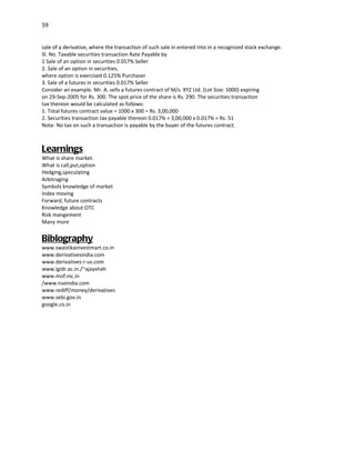 59


sale of a derivative, where the transaction of such sale in entered into in a recognized stock exchange.
Sl. No. Taxable securities transaction Rate Payable by
1 Sale of an option in securities 0.017% Seller
2. Sale of an option in securities,
where option is exercised 0.125% Purchaser
3. Sale of a futures in securities 0.017% Seller
Consider an example. Mr. A. sells a futures contract of M/s. XYZ Ltd. (Lot Size: 1000) expiring
on 29-Sep-2005 for Rs. 300. The spot price of the share is Rs. 290. The securities transaction
tax thereon would be calculated as follows:
1. Total futures contract value = 1000 x 300 = Rs. 3,00,000
2. Securities transaction tax payable thereon 0.017% = 3,00,000 x 0.017% = Rs. 51
Note: No tax on such a transaction is payable by the buyer of the futures contract.



Learnings
What is share market.
What is call,put,option
Hedging,speculating
Arbitraging
Symbols knowledge of market
Index moving
Forward, future contracts
Knowledge about OTC
Risk mangement
Many more


Biblography
www.swastikainvestmart.co.in
www.derivativesindia.com
www.derivatives-r-us.com
www.igidr.ac.in./~ajayshah
www.mof.nic.in
/www.nseindia.com
www.rediff/money/derivatives
www.sebi.gov.in
google.co.in
 