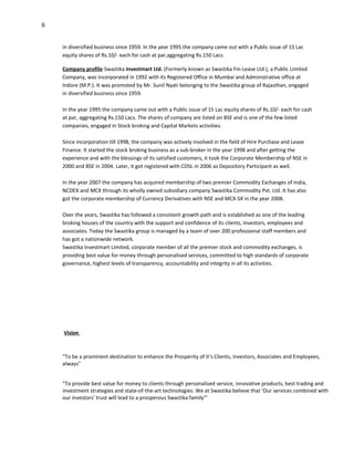 6


    in diversified business since 1959. In the year 1995 the company came out with a Public issue of 15 Lac
    equity shares of Rs.10/- each for cash at par,aggregating Rs.150 Lacs.

    Company profile-Swastika Investmart Ltd. (Formerly known as Swastika Fin-Lease Ltd.), a Public Limited
    Company, was incorporated in 1992 with its Registered Office in Mumbai and Administrative office at
    Indore (M.P.). It was promoted by Mr. Sunil Nyati belonging to the Swastika group of Rajasthan, engaged
    in diversified business since 1959.

    In the year 1995 the company came out with a Public issue of 15 Lac equity shares of Rs.10/- each for cash
    at par, aggregating Rs.150 Lacs. The shares of company are listed on BSE and is one of the few listed
    companies, engaged in Stock broking and Capital Markets activities.

    Since incorporation till 1998, the company was actively involved in the field of Hire Purchase and Lease
    Finance. It started the stock broking business as a sub-broker in the year 1998 and after getting the
    experience and with the blessings of its satisfied customers, it took the Corporate Membership of NSE in
    2000 and BSE in 2004. Later, it got registered with CDSL in 2006 as Depository Participant as well.

    In the year 2007 the company has acquired membership of two premier Commodity Exchanges of India,
    NCDEX and MCX through its wholly owned subsidiary company Swastika Commodity Pvt. Ltd. It has also
    got the corporate membership of Currency Derivatives with NSE and MCX-SX in the year 2008.

    Over the years, Swastika has followed a consistent growth path and is established as one of the leading
    broking houses of the country with the support and confidence of its clients, investors, employees and
    associates. Today the Swastika group is managed by a team of over 200 professional staff members and
    has got a nationwide network.
    Swastika Investmart Limited, corporate member of all the premier stock and commodity exchanges, is
    providing best value for money through personalised services, committed to high standards of corporate
    governance, highest levels of transparency, accountability and integrity in all its activities.




    Vision



    "To be a prominent destination to enhance the Prosperity of it’s Clients, Investors, Associates and Employees,
    always"


    "To provide best value for money to clients through personalised service, innovative products, best trading and
    investment strategies and state-of-the-art technologies. We at Swastika believe that 'Our services combined with
    our investors' trust will lead to a prosperous Swastika family'"
 