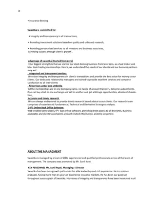 8


    • Insurance Broking


    Swastika is committed for:

     • Integrity and transparency in all transactions,

    • Providing investment solutions based on quality and unbiased research,

    • Providing personalized services to all investors and business associates,
    Achieving success through client’s growth .


     advantage of swastika( Started from Zero)
    • Our biggest strength is that we started our stock broking business from level zero, as a Sub broker and
    later took trading memberships. Hence, we understand the needs of our clients and our business partners
    very wel
    . Integrated and transparent services
     We value integrity and transparency in client’s transactions and provide the best value for money to our
    clients. Our dedicated relationship managers are trained to provide excellent services and complete
    satisfaction to all their clients
    . All services under one umbrella
     All the memberships are in one Company name, no hassle of account transfers, deliveries adjustments.
    One can buy stock in one exchange and sell in another and get arbitrage opportunities, absolutely hassle-
    free.
     Accurate and timely research
     We are always endeavored to provide timely research based advice to our clients. Our research team
    comprises of experienced Fundamental, Technical and Derivative Strategies analysts.
     24*7 Online Back Office Software
    Web-enabled centralized 24*7 back office software, providing direct access to all Branches, Business
    associates and clients to complete account related information, anytime-anywhere.




    ABOUT THE MANAGMENT

    Swastika is managed by a team of 200+ experienced and qualified professionals across all the levels of
    management. The company was promoted by Mr. Sunil Nyati

     KEY PERSONNEL Mr. Sunil Nyati, Managing - Director
    Swastika has been on a growth path under his able leadership and rich experience. He is a science
    graduate, having more than 15 years of experience in capital markets. He has been our guide all
    throughout success path of Swastika. His values of integrity and transparency have been inculcated in all
 