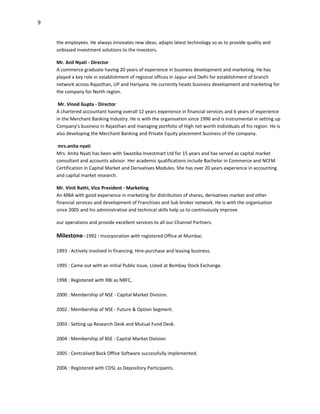 9


    the employees. He always innovates new ideas, adapts latest technology so as to provide quality and
    unbiased investment solutions to the investors.

    Mr. Anil Nyati - Director
    A commerce graduate having 20 years of experience in business development and marketing. He has
    played a key role in establishment of regional offices in Jaipur and Delhi for establishment of branch
    network across Rajasthan, UP and Hariyana. He currently heads business development and marketing for
    the company for North region.

     Mr. Vinod Gupta - Director
    A chartered accountant having overall 12 years experience in financial services and 6 years of experience
    in the Merchant Banking Industry. He is with the organisation since 1996 and is instrumental in setting up
    Company's business in Rajasthan and managing portfolio of High net worth individuals of his region. He is
    also developing the Merchant Banking and Private Equity placement business of the company.

     mrs.anita nyati
    Mrs. Anita Nyati has been with Swastika Investmart Ltd for 15 years and has served as capital market
    consultant and accounts advisor. Her academic qualifications include Bachelor in Commerce and NCFM
    Certification in Capital Market and Derivatives Modules. She has over 20 years experience in accounting
    and capital market research.

    Mr. Vinit Rathi, Vice President - Marketing
    An MBA with good experience in marketing for distribution of shares, derivatives market and other
    financial services and development of Franchises and Sub broker network. He is with the organisation
    since 2005 and his administrative and technical skills help us to continuously improve

    our operations and provide excellent services to all our Channel Partners.

    Milestone--1992 : Incorporation with registered Office at Mumbai.

    1993 : Actively involved in financing. Hire-purchase and leasing business.

    1995 : Came out with an initial Public Issue, Listed at Bombay Stock Exchange.

    1998 : Registered with RBI as NBFC,

    2000 : Membership of NSE - Capital Market Division.

    2002 : Membership of NSE - Future & Option Segment.

    2003 : Setting up Research Desk and Mutual Fund Desk.

    2004 : Membership of BSE - Capital Market Division

    2005 : Centralised Back Office Software successfully implemented.

    2006 : Registered with CDSL as Depository Participants.
 