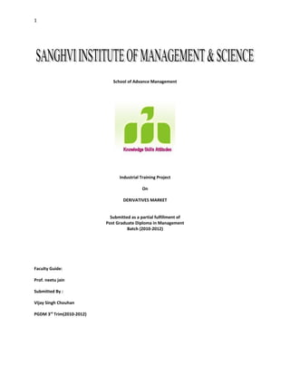 1




                              School of Advance Management




                                 Industrial Training Project

                                             On

                                   DERIVATIVES MARKET


                             Submitted as a partial fulfillment of
                           Post Graduate Diploma in Management
                                     Batch (2010-2012)




Faculty Guide:

Prof. neetu jain

Submitted By :

Vijay Singh Chouhan

PGDM 3rd Trim(2010-2012)
 