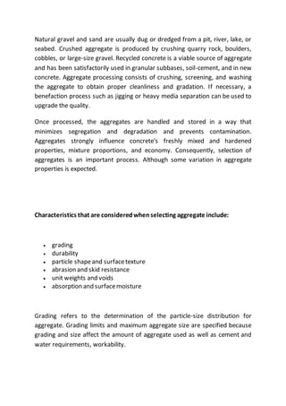 Natural gravel and sand are usually dug or dredged from a pit, river, lake, or
seabed. Crushed aggregate is produced by crushing quarry rock, boulders,
cobbles, or large-size gravel. Recycled concrete is a viable source of aggregate
and has been satisfactorily used in granular subbases, soil-cement, and in new
concrete. Aggregate processing consists of crushing, screening, and washing
the aggregate to obtain proper cleanliness and gradation. If necessary, a
benefaction process such as jigging or heavy media separation can be used to
upgrade the quality.
Once processed, the aggregates are handled and stored in a way that
minimizes segregation and degradation and prevents contamination.
Aggregates strongly influence concrete's freshly mixed and hardened
properties, mixture proportions, and economy. Consequently, selection of
aggregates is an important process. Although some variation in aggregate
properties is expected.
Characteristics that are consideredwhenselecting aggregate include:
 grading
 durability
 particle shapeand surfacetexture
 abrasion and skid resistance
 unit weights and voids
 absorption and surfacemoisture
Grading refers to the determination of the particle-size distribution for
aggregate. Grading limits and maximum aggregate size are specified because
grading and size affect the amount of aggregate used as well as cement and
water requirements, workability.
 