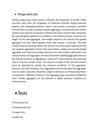  Shape and size
Particle shape and surface texture influence the properties of freshly mixed
concrete more than the properties of hardened concrete. Rough-textured,
angular, and elongated particles require more water to produce workable
concrete than smooth, rounded compact aggregate. Consequently, the cement
content must also be increased to maintain the water-cement ratio. Generally,
flat and elongated particles are avoided or are limited to about 15 percent by
weight of the total aggregate. Unit-weight measures the volume that graded
aggregate and the voids between them will occupy in concrete. The void
content between particles affects the amount of cement paste required for the
mix. Angular aggregate increase the void content. Larger sizes of well-graded
aggregate and improved grading decrease the void content. Absorption and
surfacemoistureof aggregate are measured when selecting aggregate because
the internal structure of aggregate is made up of solid material and voids that
may or may not contain water. The amount of water in the concrete mixture
must be adjusted to include the moisture conditions of the aggregate.
Abrasion and skid resistance of an aggregate are essential when the aggregate
is to be used in concrete constantly subject to abrasion as in heavy-duty floors
or pavements. Different minerals in the aggregate wear and polish at different
rates. Harder aggregate can be selected in highly abrasive conditions to
minimize wear.
Tests
1-The Slump Test.
2-Compression Test
3-ImpactTest
4-CubeTest
 