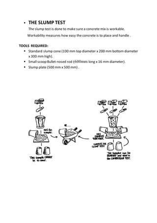  THE SLUMP TEST
The slump test is done to make sure a concrete mix is workable.
Workability measures how easy the concrete is to place and handle .
TOOLS REQUIRED:
 Standard slump cone (100 mm top diameter x 200 mm bottom diameter
x 300 mm high).
 Small scoop Bullet-nosed rod (600mm long x 16 mm diameter).
 Slump plate (500 mm x 500 mm) .
 