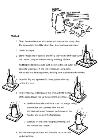 Method
1 Dampen with water and place on the slump plate.Clean the cone.
The slump plate should be clean, firm, level and non-absorbent.
2 Collect a sample.
3
..
.
Stand firston the footpieces and fill1/3 the volume of the cone with
the sample.Compact the concrete by 'rodding'25 times.
Rodding: Rodding means to push a steel rod in and out of the
concrete to compact it into the cylinder, or slump cone.
Always rod in a definite pattern, working from outsideinto the middle.
4 Now fill 2/3 and again rod 25 times, justinto the top
of the first layer.
5 Fill overflowing, rodding again this time justinto the top
Top up the cone till it overflows.of the second layer.
6 Level off the surfacewith the steel rod using a rolling
Clean any concrete from aroundaction.
the baseand top of the cone, push down on the
handles and step off the footpieces.
7 Carefully lift the cone straightup making sure
not to move the sample.
8 Turnthe cone upsidedown and place the rod across the
up-turned cone.
 