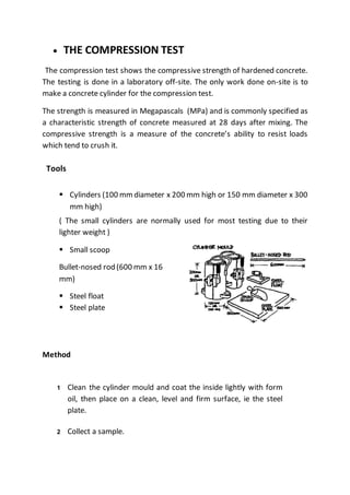  THE COMPRESSION TEST
The compression test shows the compressive strength of hardened concrete.
The testing is done in a laboratory off-site. The only work done on-site is to
make a concrete cylinder for the compression test.
The strength is measured in Megapascals (MPa) and is commonly specified as
a characteristic strength of concrete measured at 28 days after mixing. The
compressive strength is a measure of the concrete’s ability to resist loads
which tend to crush it.
Tools
 Cylinders (100 mmdiameter x 200 mm high or 150 mm diameter x 300
mm high)
( The small cylinders are normally used for most testing due to their
lighter weight )
 Small scoop
Bullet-nosed rod (600 mm x 16
mm)
 Steel float
 Steel plate
Method
1 Clean the cylinder mould and coat the inside lightly with form
oil, then place on a clean, level and firm surface, ie the steel
plate.
2 Collect a sample.
 