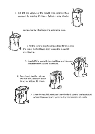 3 Fill 1/2 the volume of the mould with concrete then
compact by rodding 25 times. Cylinders may also be
compacted by vibrating using a vibrating table.
4 Fill the cone to overflowing and rod 25 times into
the top of the firstlayer, then top up the mould till
overflowing.
5 Level off the top with the steel float and clean any
concrete from around the mould.
6 Cap, clearly tag the cylinder
and put it in a cool dry place
to set for at least 24 hours.
7 After the mould is removed the cylinder is sent to the laboratory
whereit is cured and crushed to test compressivestrength.
 
