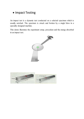  Impact Testing
An impact test is a dynamic test conducted on a selected specimen which is
usually notched. The specimen is struck and broken by a single blow in a
specially designed machine.
This demo illustrates the experiment setup, procedure and the energy absorbed
in an impact test.
 