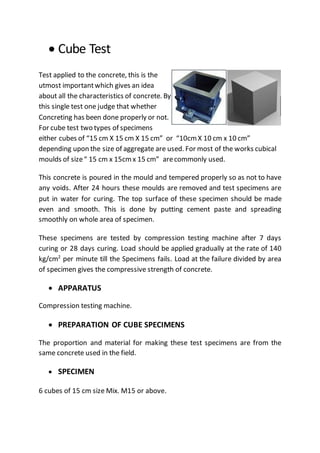  Cube Test
Test applied to the concrete, this is the
utmost importantwhich gives an idea
about all the characteristics of concrete. By
this single test one judge that whether
Concreting has been done properly or not.
For cube test two types of specimens
either cubes of “15 cm X 15 cm X 15 cm” or “10cmX 10 cm x 10 cm”
depending upon the size of aggregate are used. For most of the works cubical
moulds of size“ 15 cm x 15cmx 15 cm” arecommonly used.
This concrete is poured in the mould and tempered properly so as not to have
any voids. After 24 hours these moulds are removed and test specimens are
put in water for curing. The top surface of these specimen should be made
even and smooth. This is done by putting cement paste and spreading
smoothly on whole area of specimen.
These specimens are tested by compression testing machine after 7 days
curing or 28 days curing. Load should be applied gradually at the rate of 140
kg/cm2
per minute till the Specimens fails. Load at the failure divided by area
of specimen gives the compressive strength of concrete.
 APPARATUS
Compression testing machine.
 PREPARATION OF CUBE SPECIMENS
The proportion and material for making these test specimens are from the
same concrete used in the field.
 SPECIMEN
6 cubes of 15 cm size Mix. M15 or above.
 