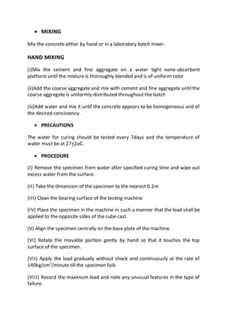  MIXING
Mix the concrete either by hand or in a laboratory batch mixer.
HAND MIXING
(i)Mix the cement and fine aggregate on a water tight none-absorbent
platform until the mixture is thoroughly blended and is of uniform color
(ii)Add the coarse aggregate and mix with cement and fine aggregate until the
coarse aggregate is uniformly distributed throughout the batch
(iii)Add water and mix it until the concrete appears to be homogeneous and of
the desired consistency.
 PRECAUTIONS
The water for curing should be tested every 7days and the temperature of
water must be at 27+2oC.
 PROCEDURE
(I) Remove the specimen from water after specified curing time and wipe out
excess water from the surface.
(II) Take the dimension of the specimen to the nearest 0.2m
(III) Clean the bearing surface of the testing machine
(IV) Place the specimen in the machine in such a manner that the load shall be
applied to the opposite sides of the cube cast.
(V) Align the specimen centrally on the base plate of the machine.
(VI) Rotate the movable portion gently by hand so that it touches the top
surface of the specimen.
(VII) Apply the load gradually without shock and continuously at the rate of
140kg/cm2
/minute till the specimen fails
(VIII) Record the maximum load and note any unusual features in the type of
failure.
 