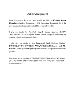Acknowledgement
In the beginning of the report I want to give my thanks to Kamlesh Kumar
Choudhary (Head of Department of Civil Engineering Department) for all the
encouragement and appreciations that I have received from him.
I give my thanks To Asst.Prof. Yogesh Kumar Agarwal (P.T.I.V.
CORDINATOR) of the college for his kind valuable co-operation to arrange my
practical training in such a good place.
I also give my thanks to Mr. Tarachand Saini (Assistant Engineer)
CONSTRUCTION DIVISION NO-1,PWD,RINGUS(RAJ.) and Mr.
Rakesh Sharma (Junior Engineer) of for their kind co-operation and valuable
guidance.
Also I thank all the members of CONSTRUCTIONDIVISIONNO-1, PWD,Ringus
(RAJ.) Department for their kind support. They have always been a sourceof
inspiration to me.
 