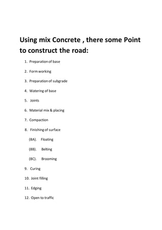 Using mix Concrete , there some Point
to construct the road:
1. Preparation of base
2. Formworking
3. Preparation of subgrade
4. Watering of base
5. Joints
6. Material mix & placing
7. Compaction
8. Finishing of surface
(8A). Floating
(8B). Belting
(8C). Brooming
9. Curing
10. Joint filling
11. Edging
12. Open to traffic
 