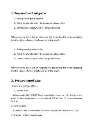 1. Preparationof subgrade
1. Rolling on sub grade by roller
2. Filling the granular soil in the weak part and pot holes
3. Correctthe soil coat , Camber , longitudinal slop
When concrete direct laid on subgrade, For preventing the water-seepaging
into the soil , used water proof paper on entire length.
1. Rolling on sub gradeby roller
2. Filling the granular soil in the weak part and pot holes
3. Correctthe soil coat , Camber , longitudinal slop
When concrete direct laid on subgrade, For preventing the water-seepaging
into the soil , used water proof paper on entire length.
2. Preparationof base
Choose any one type of base
1. W.B.M. base
As base material of W.B.M. Road; stone ballast, concrete 10-15cm layer are
used. For bonding between concrete slab & W.B.M. used 1:2 cement wash on
W.B.M.
2. Concrete base
On the road used 10cm Cement concrete(1:2:4) or lime concrete(16:32:64)
3. Granular medium material layer
 