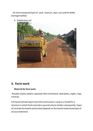 10-15cmcompositelayer of sand , moorum , bajri areused for better
drainage facilities
4. Stabilization soil
3. Form work
Material for form work-
Wooden sheets, battens, plywood, fibre hard board, steel plates, angles, rope,
minerals.
Formwork (shuttering) in concreteconstruction is used as a mould for a
structurein which fresh concreteis poured only to harden subsequently. Types
of concrete formwork construction depends on formwork materialand type of
structuralelement.
 