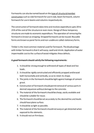 Formworks can also benamed based on the type of structuralmember
construction such as slab formwork for usein slab, beam formwork, column
formwork for usein beams and columns respectively etc.
The construction of formwork takes time and involves expenditure upto 20 to
25% of the costof the structureor even more. Design of these temporary
structures aremade to economic expenditure. The operation of removing the
formwork is known as stripping. Stripped formwork can bereused. Reusable
forms areknown as panel forms and non-usableare called stationary forms.
Timber is the mostcommon material used for formwork. Thedisadvantage
with timber formwork is that it will warp, swelland shrink. Application of water
impermeable costto the surfaceof wood mitigates these defects.
A good formwork should satisfy the following requirements:
1. Itshould be strong enough to withstand all types of dead and live
loads.
2. Itshould be rigidly constructed and efficiently propped and braced
both horizontally and vertically, so as to retain its shape.
3. The joints in the formwork should betight against leakage of cement
grout.
4. Construction of formwork should permitremovalof various parts in
desired sequences withoutdamage to the concrete.
5. The material of the formwork should becheap, easily available and
should be suitable for reuse.
6. The formwork should beset accurately to the desired line and levels
should have plane surface.
7. Itshould be as light as possible.
8. The material of the formwork should notwarp or get distorted when
exposed to the elements.
9. Itshould rest on firmbase.
 